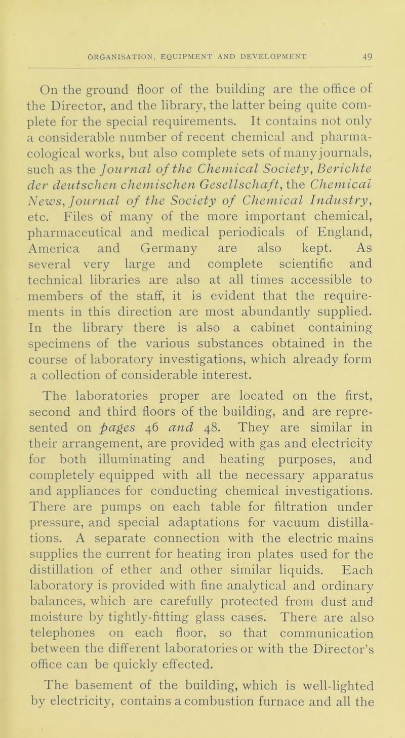 On the ground floor of the building are the office of the Director, and the library, the latter being quite com- plete for the special requirements. It contains not only a considerable number of recent chemical and pharma- cological works, but also complete sets of manyjournals, such as the Journal of the Chemical Society, Berichte der deutsclien chemischen Gesellschaft, the Chemical News, Journal of the Society of Chemical Industry, etc. Files of many of the more important chemical, pharmaceutical and medical periodicals of England, America and Germany are also kept. As several very large and complete scientific and technical libraries are also at all times accessible to members of the staff, it is evident that the require- ments in this direction are most abundantly supplied. In the library there is also a cabinet containing specimens of the various substances obtained in the course of laboratory investigations, which already form a collection of considerable interest. The laboratories proper are located on the first, second and third floors of the building, and are repre- sented on pages 46 and 48. They are similar in their arrangement, are provided with gas and electricity for both illuminating and heating purposes, and completely equipped with all the necessary apparatus and appliances for conducting chemical investigations. There are pumps on each table for filtration under pressure, and special adaptations for vacuum distilla- tions. A separate connection with the electric mains supplies the current for heating iron plates used for the distillation of ether and other similar liquids. Each laboratory is provided with fine analytical and ordinary balances, which are carefully protected from dust and moisture by tightly-fitting glass cases. There are also telephones on each floor, so that communication between the different laboratories or with the Director’s office can be quickly effected. The basement of the building, which is well-lighted by electricity, contains a combustion furnace and all the