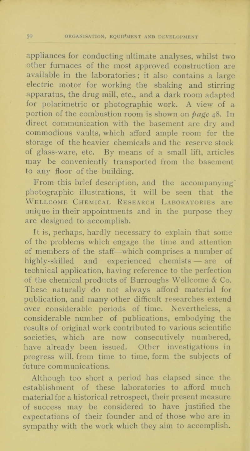 appliances for conducting ultimate analyses, whilst two other furnaces of the most approved construction are available in the laboratories; it also contains a large electric motor for working the shaking and stirring apparatus, the drug mill, etc., and a dark room adapted tor polarimetric or photographic work. A view of a portion of the combustion room is shown on page 48. In direct communication with the basement are dry and commodious vaults, which afford ample room for the storage of the heavier chemicals and the reserve stock of glass-ware, etc. By means of a small lift, articles may be conveniently transported from the basement to any floor of the building. From this brief description, and the accompanying' photographic illustrations, it will be seen that the Wellcome Chemical Research Laboratories are unique in their appointments and in the purpose they are designed to accomplish. It is, perhaps, hardly necessary to explain that some of the problems which engage the time and attention of members of the staff—which comprises a number of highly-skilled and experienced chemists — are of technical application, having reference to the perfection of the chemical products of Burroughs Wellcome & Co. These naturally do not always afford material for publication, and many other difficult researches extend over considerable periods of time. Nevertheless, a considerable number of publications, embodying the results of original work contributed to various scientific societies, which are now consecutively numbered, have already been issued. Other investigations in progress will, from time to time, form the subjects of fu t ure communications. Although too short a period has elapsed since the establishment of these laboratories to afford much material for a historical retrospect, their present measure of success may be considered to have justified the expectations of their founder and of those who are in sympathy with the work which they aim to accomplish.