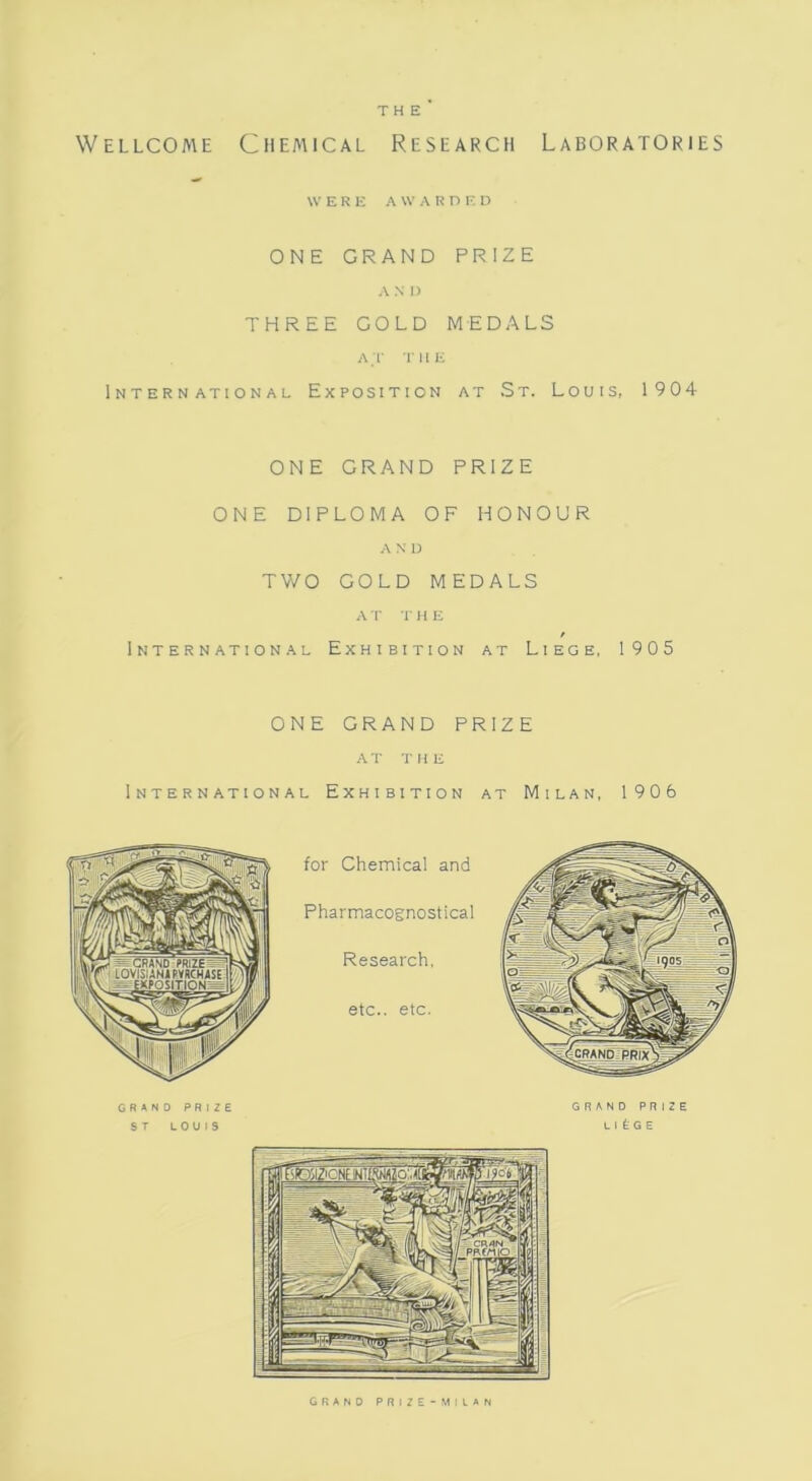THE Wellcome Chemical Research Laboratories WERE AWARDED ONE GRAND PRIZE A N » THREE GOLD MEDALS AT THE International Exposition at St. Louis, 1904 ONE GRAND PRIZE ONE DIPLOMA OF HONOUR AND TWO GOLD MEDALS A T T H E International Exhibition at Liege, 1905 ONE GRAND PRIZE AT THE International Exhibition at Milan, 1906 GRAND PRIZE-MILAN
