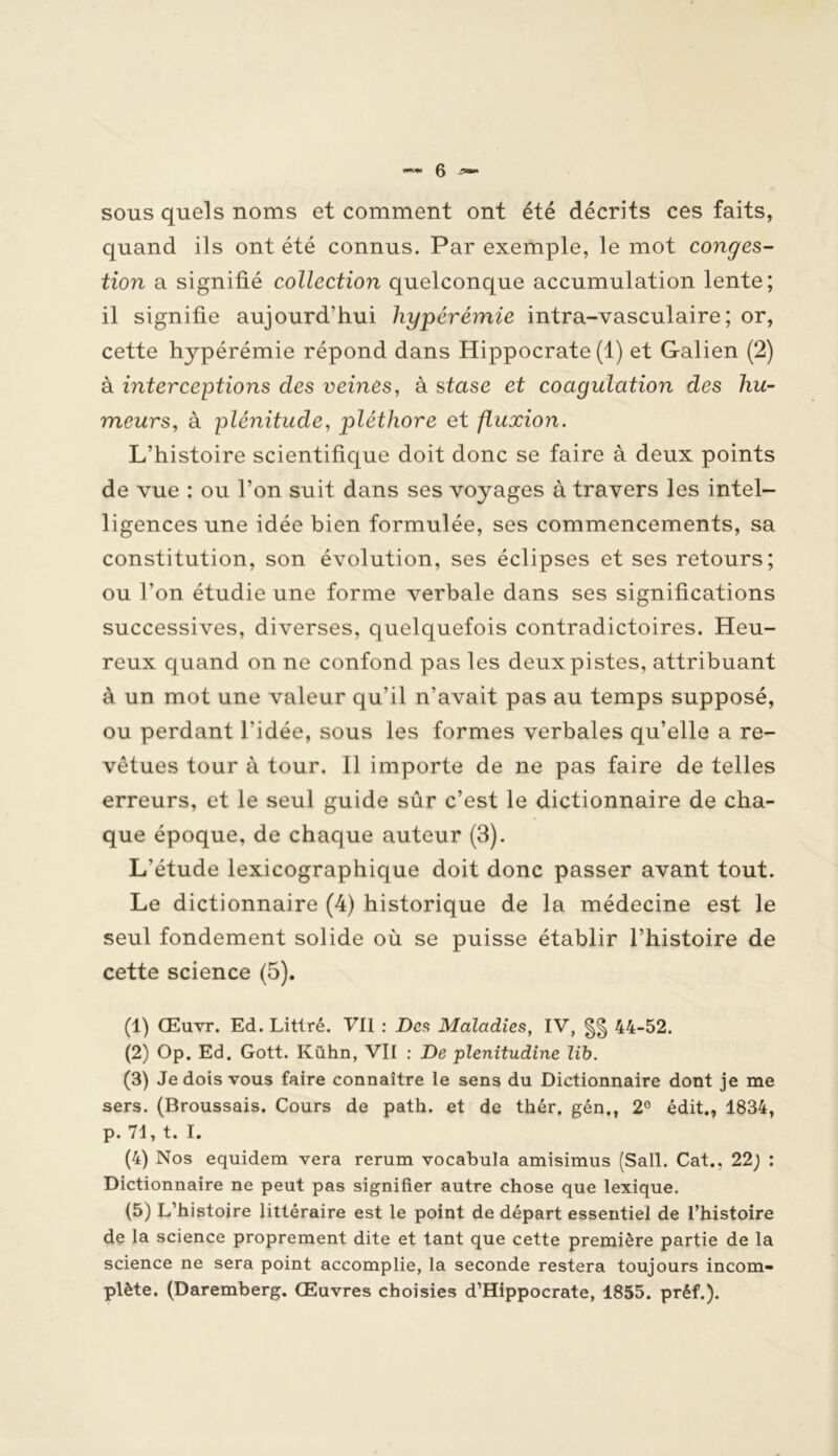 sous quels noms et comment ont été décrits ces faits, quand ils ont été connus. Par exemple, le mot conges- tion a signifié collection quelconque accumulation lente; il signifie aujourd'hui hyperémie intra-vasculaire; or, cette hypérémie répond dans Hippocrate (1) et Galien (2) à interceptions des veines, à stase et coagulation des hu- meurs, à plénitude, pléthore et fluxion. L’histoire scientifique doit donc se faire à deux points de vue : ou l’on suit dans ses voyages à travers les intel- ligences une idée bien formulée, ses commencements, sa constitution, son évolution, ses éclipses et ses retours; ou l’on étudie une forme verbale dans ses significations successives, diverses, quelquefois contradictoires. Heu- reux quand on ne confond pas les deux pistes, attribuant à un mot une valeur qu’il n’avait pas au temps supposé, ou perdant l’idée, sous les formes verbales qu’elle a re- vêtues tour à tour. 11 importe de ne pas faire de telles erreurs, et le seul guide sûr c’est le dictionnaire de cha- que époque, de chaque auteur (3). L’étude lexicographique doit donc passer avant tout. Le dictionnaire (4) historique de la médecine est le seul fondement solide où se puisse établir l’histoire de cette science (5). (1) Œuvr. Ed. Littré. Vil : Des Maladies, IV, 44-52. (2) Op. Ed. Gott. Ivühn, Vil : De plenitudine lib. (3) Je dois vous faire connaître le sens du Dictionnaire dont je me sers. (Broussais. Cours de path. et de thér. gén., 2° édit., 1834, p. 71, t. I. (4) Nos equidem vera rerum vocabula amisimus (Sali. Cat., 22j : Dictionnaire ne peut pas signifier autre chose que lexique. (5) L’histoire littéraire est le point de départ essentiel de l’histoire de la science proprement dite et tant que cette première partie de la science ne sera point accomplie, la seconde restera toujours incom- plète. (Daremberg. Œuvres choisies d’Hippocrate, 1855. préf.).