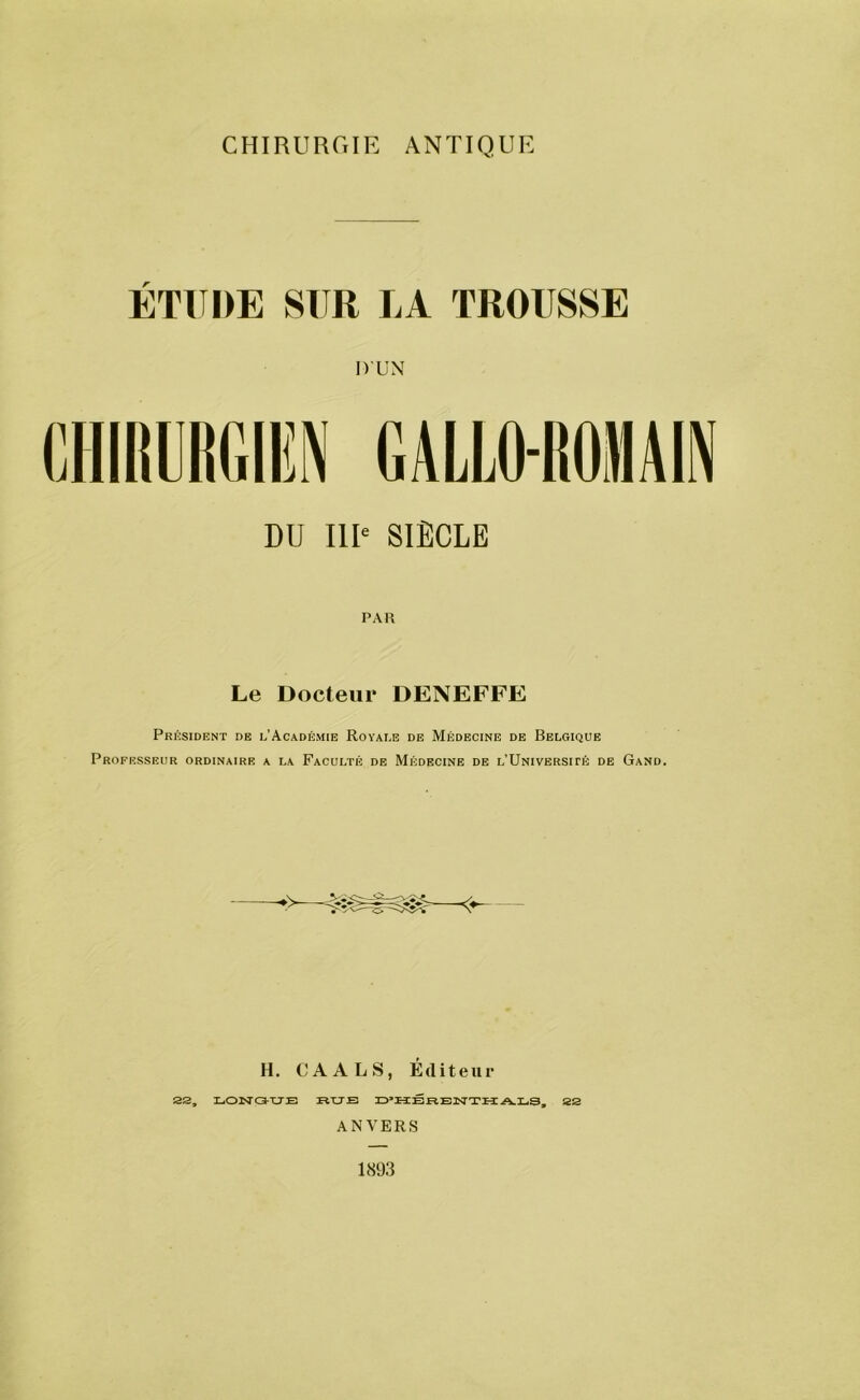 CHIRURGIE ANTIQUE ÉTUDE SUR LA TROIISSE DUN CHIRURGIEN GALLO-ROMAIN DU III' SIÈCLE PAR Le Docteur DENEFFE Président de l’Académie Royale de Médecine de Belgique Professeur ordinaire a la Faculté de Médecine de L’UmvERSirÉ de Gand. H. CA ALS, Éfliteur 22, LOISTG-XTE RUB D'HÊRENTHALS, 22 ANVERS 1893