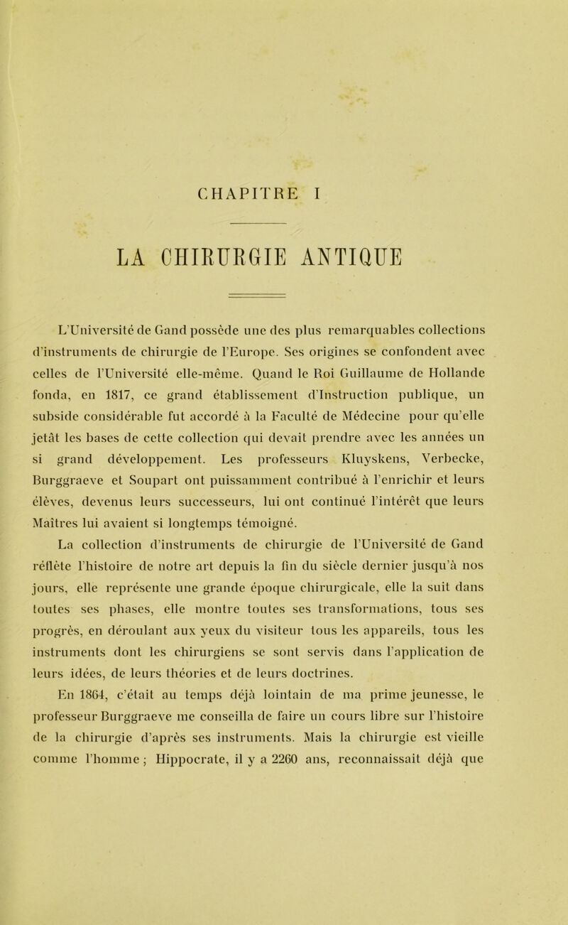 CHAPITRE I LA CHIRURGIE ANTIQUE L’Université de Gand possède une des plus remarquables collections d’instruments de chirurgie de 1’Europe. Ses origines se confondeht avec celles de 1’Université elle-même. Quand le Roi Guillaume de Hollande fonda, en 1817, ce grand établissement d’Instruction publique, un subside considérable fut accordé a la Faculté de Médecine pour qu’elle jetat les bases de cette eollection qui devait prendre avec les années un si grand développement. Les professeurs Kluyskens, Verbecke, Burggraeve et Soupart ont puissamment contribué a 1’enrichir et leurs élèves, devenus leurs successeurs, lui ont continué 1’intérêt que leurs Maitres lui avaient si longtemps témoigné. La eollection d’instruments de chirurgie de 1’Université de Gand réllète 1’histoire de notre art depuis la fin du siècle dernier jusqu’a nos jours, elle représente une grande époque chirurgicale, elle la suit dans toules ses phases, elle montre toutes ses transformations, tous ses progrès, en déroulant aux yeux du visiteur tous les appareils, tous les instruments dont les chirurgiens se sont servis dans 1’application de leurs idéés, de leurs théories et de leurs doctrines. En 1864, c’était au temps déja lointain de ma prime jeunesse, le professeur Burggraeve me conseilla de faire un cours libre sur 1’histoire de Ia chirurgie d’après ses instruments. Mais la chirurgie est vieille comme 1’homme; Hippocrate, il y a 2260 ans, reconnaissait déja que