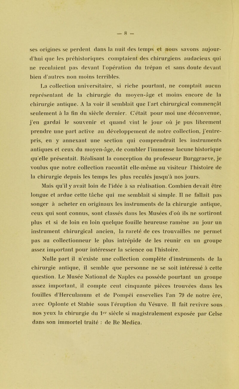 ses origines se perdent dans la nuit des temps et nous savons aujour- d’hui qne les préhistoriques comptaient des chirurgiens audacieux qui ne reculaient pas devant ropération du trépan el sans doute devant bien d’autres non moins terribles. La collection universitaire, si riche pourtant, ne comptait aucun représentant de la chirurgie du moyen-age el moins encore de la chirurgie antique. A la voir il semblait que 1’art chirurgical commen^at seulement a la fin du siècle dernier. C’était pour moi une déconvenue, j’en gardai le souvenir et quand vint le jour oü je pus librement prendre une part active au développement de notre collection, j’entre- pris, en y annexanl une section qui comprendrait les instruments anliques et ceux du moyen-age, de combler 1’immense lacune historique qu’elle présentait. Réalisant la conception du professeur Burggraeve, je voulus que notre collection racontat elle-mème au visiteur 1’histoire de la chirurgie depuis les temps les plus reculés jusqu’a nos jours. Mais qu’il y avait loin de 1’idée a sa réalisation. Combien devail être longue et ardue cette tache qui me semblait si simple. II ne fallait pas songer a acheter en originaux les instruments de la chirurgie antique, ceux qui sont connus, sont classes dans les Musées d’oü ils ne sortiront plus et si de loin en loin quelque fouille heureuse ramène au jour un instrument chirurgical ancien, la rareté de ces trouvailles ne permet pas au collectionneur le plus intrépide de les rèunir en un groupe assez important pour intéresser la science ou 1’histoire. Nulle part il n’existe une collection compléte d’instruments de la chirurgie antique, il semble que personne ne se soit intéressé a cette question. Le Musée National de Naples en possède pourtant un groupe assez important, il compte cent cinquante pièces trouvées dans les fouilles d’Herculanum et de Pompei ensevelies 1’an 79 de notre èrc, avec Oplonte et Stabie sous 1’éruption du Vésuve. II fait revivre sous nos yeux la chirurgie du 1UI' siècle si magistralement exposée par Celse dans son immorlel traité : de Re Medica.