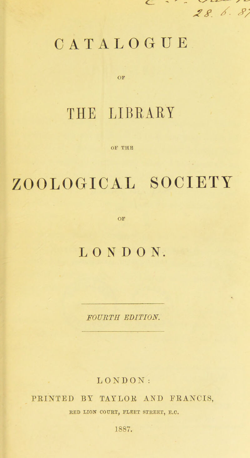 CATALOGUE OF THE LIBRARY OF THB ZOOLOGICAL SOCIETY OF LONDON. FOURTH EDITION. LONDON: PEINTED BY TAYLOE AND EEANCIS, BED LION COURT, FLEET STREET, E.O. 1887.