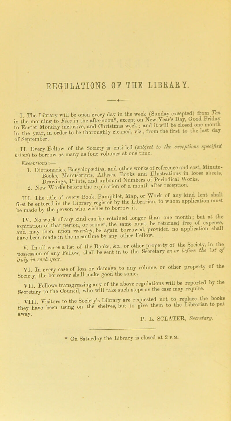 EEaULATIONS OP THE LIBRAEY. I The Library will be open erery day in the week (Sunday excepted) from Ten in tile morning to Five in the afternoon*, except on New-Year s Day, Good Friday to Easter Monday inolusiTe, and Christmas week: and it will be closed one month in the year, in order to be thoroughly cleaned, viz., from the first to the last day of September. II. Every Fellow of the Society is entitled {subject to the exceptions specified below) to borrow as many as four volumes at one time. Exceptions-.— nr- ^ 1. Dictionaries, Encyclopedias, and other works of reference and cost. Minute- Books, Manuscripts, Atlases, Books and Illustrations m loose sheets. Drawings, Prints, and unbound Numbers of Periodical M orbs. 2 New Works before the expiration of a month after reception. Ill The title of every Book, Pamphlet, Map, or Work of any kind lent shall first be entered in the Library register by the Librarian, to whom apphcation must be made by the person who wishes to borrow it. IV. No work of any kind can be retained longer than one month; but at the of that period, or sooner, the same must be returned free of expense, then, upon re-entry, be again borrowed, provided no apphcation shall made in the meantime by any other Fellow expiration and may have been V. In all cases possession of any July in each year. a list of the Books. &c., or other property of the Society, in the Fellow, shall be sent in to the Secretary cm or before the \st oj VI. In every case of loss or damage to any volume, or other property of the Society, the borrower shall make good the same. VII. Fellows transgressing any of the above regulations will be reported by ..he Secretary to the Council, who will take such steps ns the case may require. VIII. Visitors to the they have been using away. Society’s Library are requested not to replace the books on the shelves, but to give them to the Librarian to put P. L. SCLATER, Secretary.