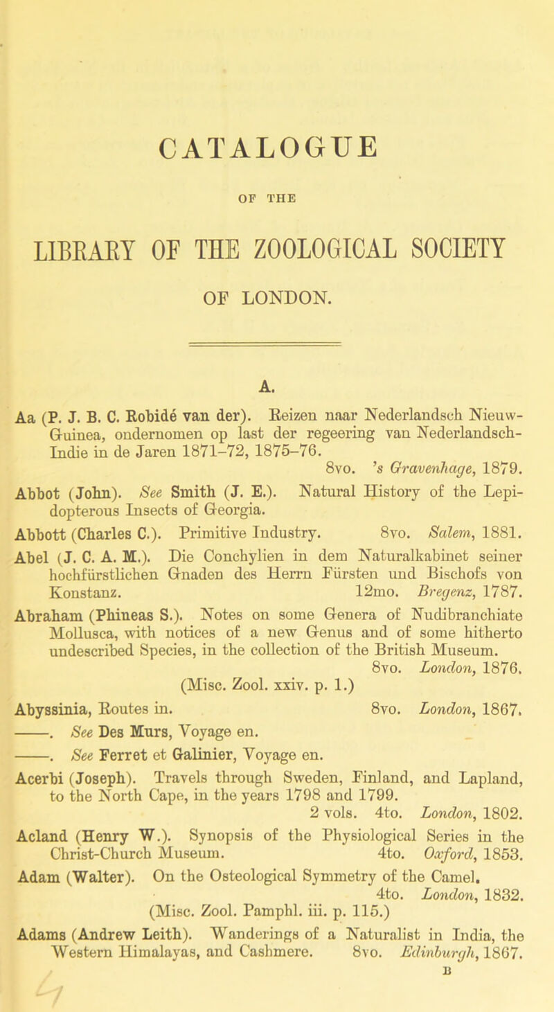 OF THE LIBEAEY OF THE ZOOLOGICAL SOCIETY OF LONDON. A. Aa (P. J. B. C. Robide van der). Eeizen naar Nederlandsch Nieuw- Guinea, ondernomen op last der regeering van Nederlandsch- Indie in de Jaren 1871-72, 1875-76. 8vo. ’s Gravenhage, 1879. Atbot (Jolin). See Smith (J. E.). Natural History of the Lepi- dopterous Insects of Georgia. Ahhott (Charles C.). Primitive Industry. 8vo. Salem, 1881. Ahel (J. C. A. M.). Die Conchylien in dem Naturalkabinet seiner hochfiirstlichen Gnaden des Herrn Piirsten und Bischofs von Konstanz. 12mo. Bregenz, 1787. Abraham (Phineas S.). Notes on some Genera of Nudibranchiate Mollusca, with notices of a new Genus and of some hitherto undescribed Species, in the collection of the British Museum. 8vo. London, 1876, (Misc, Zool, xxiv. p. 1.) Abyssinia, Routes in, 8vo. London, 1867, . See Des Mnrs, Voyage en, . See Ferret et Galinier, Voyage en. Acerbi (Joseph). Travels through Sweden, Finland, and Lapland, to the North Cape, in the years 1798 and 1799. 2 vols. 4to. London, 1802. Acland (Hemry W.). Synopsis of the Physiological Series in the Christ-Church Museum. 4to. Oxford, 1853. Adam (Walter). On the Osteological Symmetry of the Camel. 4to. London, 1832. (Misc. Zool. Pamphl, iii, p. 115.) Adams (Andrew Leith). Wanderings of a Naturalist in India, the Western Himalayas, and Cashmere. 8vo. Edinburgh, 1867. n