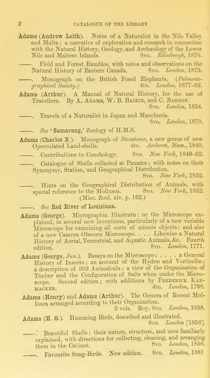 Adams (Andrew Leith). Notes of a Naturalist in the Nile Valley and Malta : a narrative of exploration and research in connection with the Natural Histoi’y, (Jeology, and Archa;ology of the Lower Nile and Maltese Islands. 8vo. ^inhur<jh, 1870. . Field and Forest Eambles, with notes and observations on the Natui'al History of Eastern Canada. 8vo. London, 1873. . Monograph on the British Fossil Elephants. (Palceonio- graphical Society.) 4to. London, 1877-82. Adams (Arthur). A Manual of Natural History, for the use of Travellers. By A. Adams, W. B. Batkie, and C. Baehox. 8vo. London, 1854. . Travels of a Naturalist in Japan and Manchuria. 8vo. London, 1870. . See ‘ Samarang,’ Zoology of H.M.S. Adams (Charles B.). Monograph of Stoastoma, a new genus of new Operculated Land-shells. 4to. Amherst, Mass., 1849. . Contributions to Conchology. 8vo. New York, 1849-52. . Catalogue of Shells collected at Panama ; with notes on their SvTionymy, Station, and (xeographical Distribution. 8vo. Nm York, 1852. . Hints on the Geographical Distribution of Animals, with special reference to the Mollusca. 8vo. New York, 1852. (Misc. Zool. xiv. p. 162.) . See Red River of Louisiana. Adams (George). Micrograpbia Illustrata: or the Microscope ex- plained, in several new inventions, particularly of a new variable Microscope for examining all sorts of minute objects; and also of a new Camera Obscura Microscope. . . . Likewise a Natural History of Aerial, Terrestrial, and Aquatic Animals, &c. Fourth edition. London, 1771. Adams (George, Jim.). Essays on the Microscope; .... a General History of Insects; an account of the Hydrse and Vorticellse; a description of 383 Animalcula; a view of the Organization of Timber and the Configuration of Sidts when under the Micro- scope. Second edition ^ with additions by Feedeeick Nax- MACKEE. London, 1 < 9S. Adams (Henry) and Adams (Arthui-). The Genera of Recent Mol- lusca arranged according to their Organization. 3 vols. Roy. Svo. London, 1S5S. Adams (H. G.). Humming Birds, described and illustrated. Svo. London [1856]. ; Beautiful Shells : their nature, structure, and uses familiarly explained, with directions for collecting, cleaning, and arranging them in the Cabinet. Svo. London, 1856. . Favourite Song-Bii-ds. New edition. Svo. London, 1881