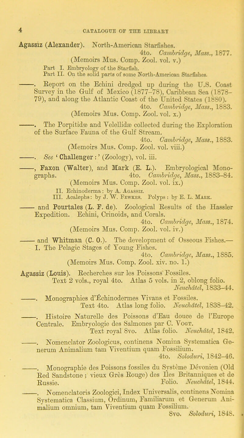 Agassiz (Alexander). North-American Starfishes. 4to. Gwmbrvlge, Mast., 1877. (Memoirs Mus. Comp. Zool. vol. v.) Part I. Embryology of the Starfish. Part II. On the solid parts of some North-Ameriean Starfishes. . Report on the Echini dredged up during the U.S. Coast Survey in the Gulf of Mexico (1877-78), Caribbean Sea (1878- 79), and along the Atlantic Coast of the United States (1880). 4to. Cambridge, Matt., 1883. (Memoirs Mus. Comp. Zool. vol. x.) . The Porpitidse and Velellidse collected during the Exploration of the Surface Eauna of the Gulf Stream. 4to. Cambridge, Mast., 1883. (Memoirs Mus. Comp. Zool. vol. viii.) . See ‘ Challenger : ’ (Zoology), vol. in. , Faxon (Walter), and Mark (E. L.). Embryological Mono- graphs. 4to. Cambridge, Mass., 1883-84. (Memoirs Mus. Comp. Zool. vol. ix.) II. Eohinoderma; by A. Agassiz. III. Aoalephs: by J. W. Fewkes. Polyps : by E. L. Maek. and Pourtales (L. F. de). Zoological Results of the Hassler Expedition. Echini, Crinoids, and Corals. 4to. Cambridge, Mass., 1874. (Memoirs Mus. Comp. Zool. vol. iv.) and Whitman (C. 0.). The development of Osseous Pishes.— I. The Pelagic Stages of Young Pishes. 4to. Cambridge, Mass., 1885. (Memoirs Mus. Comp. Zool. xiv. no. 1.) Agassiz (Louis). Recherches sur les Poissons' Possdes. Text 2 vols., royal 4to. Atlas 5 vols. in 2, oblong folio. Neuchdtel, 1833-44. . Mouographies d’Echinodermes Vivans et Possiles. Text 4to. Atlas long folio. Neuchdtel, 1838—12. . Histoire NatureUe des Poissons d’Eau douce de I’Europe Centrale. Embryologie des Salmones par C. Yogt. Text royal 8vo. Atlas foho. Neuchdtel, 1842. . Nomenclator Zoologicus, continens Nomina Systematica Ge- nerum Animaliinn tarn Viventium quam PossUium. 4to. Soloduri, 1842—46. . Monographic des Poissons fossiles du Systeme Devonien (Old Red Sandstone ; \deux Gres Rouge) des Ees Britanuiques et de Russie. Polio. Neuchdtel, 1844. . Nomenclatoris Zoologici, Index Universalis, continens Nomina Systematica Classium, Ordinum, Pamiliarum et Generuni Ani- malium omnium, tarn Viventium quam Possiliuni. 8vo. Soloduri, 1848.