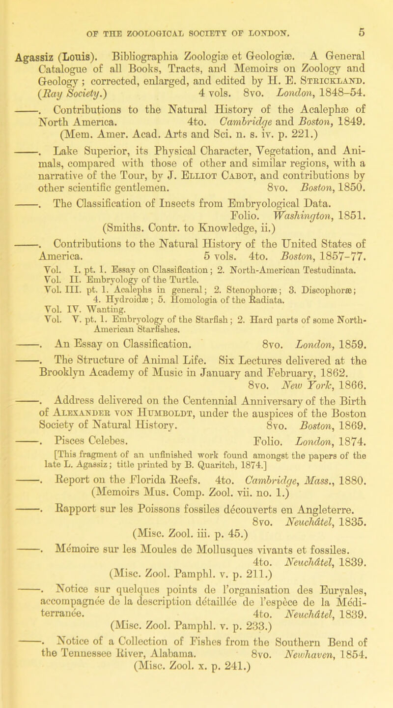 Agassiz (Louis). Bibliographia Zoologifo et Geologise. A General Catalogue of all Books, Tracts, and Memoirs on Zoology and Geology ; corrected, enlarged, and edited by H. E. Steicklaitd. {Ray Society.) 4 vols. 8vo. London, 1848-54. . Contributions to the Natural History of the Acalepbse of North Amenca. 4to. Cambridge and Boston, 1849. (Mem. Amer. Acad. Arts and Sci. n. s. iv. p. 221.) . Lake Superior, its Physical Character, Vegetation, and Ani- mals, compared with those of other and similar regions, with a narrative of the Tour, by J. Elliot Cabot, and contributions by other scientific gentlemen. 8vo. Boston, 1850. . The Classification of Insects from Embryological Data. Folio. 1851. (Smiths. Contr. to Knowledge, ii.) . Contributions to the Natural History of the United States of America. 5 vols. 4to. Boston, 1857-77. Vol. I. pt. 1. Essay on Classification; 2. North-American Testudinata. Vol. II. Embryology of the Turtle. Vol. III. pt. 1. Acalephs in general; 2. Stenophorte; 3. Discophorse; 4. Hydroidm ; 6. Homologia of the Kadiata. Vol. IV. Wanting. Vol. V. pt. 1. Embryology of the Starfish; 2. Hard parts of some North- American Starfishes. . An Essay on Classification. 8vo. London, 1859. . The Structure of Animal Life. Six Lectures delivered at the Brooklyn Academy of Music in January and February, 1862. 8vo. New Torlc, 1866. . Address delivered on the Centennial Anniversary of the Birth of Alexanbee von Humboldt, under the auspices of the Boston Society of Natural History. 8vo. Boston, 1869. . Pisces Celebes. Folio. London, 1874. [This fragment of an unfinished work found amongst the papers of the late L. Agassiz; title printed by B. Quaritch, 1874.] . Eeport on the Florida Eeefs. 4to. Cambridge, Mass., 1880. (Memoirs Mus. Comp. Zool. vii. no. 1.) . Eapport sur les Poissons fossiles decouverts en Angleterre. 8vo. NeucMtel, 1835. (Misc. Zool. iii. p. 45.) . Memoire sur les Moules de Mollusques vivants et fossiles. 4to. Neuchdtel, 1839. (Misc. Zool. Pamphl. v. p. 211.) . Notice sur quelques points de I’organisation des Euryales, accompagnee de la description detaillee de I’espcce de la Medi- terranee. 4to. NeucMtel, 1839. (Misc. Zool. Pamphl. v. p. 233.) . Notice of a Collection of Fishes from the Southern Bend of the Tennessee Eiver, Alabama. 8vo. Newliaven, 1854. (Misc. Zool. X. p. 241.)