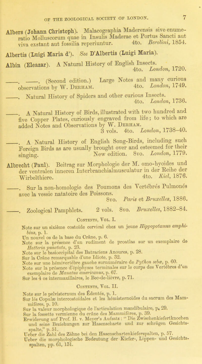 Albers (Johann Christoph). Malacographia Maderensis sive enume- ratio Molluscorum quae in Insulis Maderae et Portus Sancti aut viva exstant aut fossilia reperiuntur. 4to. Berolini, 1854. Albertis (Luigi Maria d’). See D’Albertis (Luigi Maria). Albin (Eleazar). A Natural History of English Insects. 4to. London, 1720. . (Second edition.) Large Notes and many curious observations by W. Deeham. 4to. London, 1749. . Natural History of Spiders and other curious Insects. 4to. London, 1736. . A Natural History of Birds, illustrated with two hundred and five Copper Plates, curiously engraved from life; to which are added Notes and Observations by W. Deeham. ^ 3 vols. 4to. London, 1738-40. . A Natural History of English Song-Birds, including such Foreign Birds as are usually brought over and esteemed for their singing. New edition. 8vo. London, 1779. Albrecht (Paul). Beitrag zur Morphologie der M. omo-hyoides und der ventralen inneren Interbranchialmusculatur in der Eeihe der Wirbelthiere. 4to. Kiel, 1876. . Sur la non-homologie des Poumons des Vertebres Pulmones avec la vessie natatoire des Poissons. 8vo. Paris et Bruxelles, 1886. ■. Zoological Pamphlets. 2 vols. 8vo. Bruxelles, 1882-84. Contents, Vol. I. Note sur un sixi^me costoide cervical chez un jeune Hippopotamus amphi- bins, p. 1. Un nouvel os de la base du Orftne, p. 6. Note sur la presence d’un rudiment de proatlas sur un exemplaire de Hatteria punctata, p. 23. Note sur le basioccipital des Batraciens Anoures, p. 28. Sur la Crane reinarquable d’une Idiote, p. 32. Note sur une h6mivert^bre gauche surnum^raire de Python sehe, p. 60. Note sur la presence d’6piphj’ses terminales sur le corps des Vertebres d’un exemplaire de Manatus amerieanus, p. 67. Sur les 4 os intermaxillaires, le Bec-de-lievre, p. 71. Contents, Vol. II. Note sur le pelvisternum des fident6s, p. 1. Siu- Us Copulce intercostoidales et les Mmisternoides du sacrum des Mam- miKres, p. 10. • Sur la vaieur morphologique do I’articulation mandibulaire, p, 29. Sur la fossette vermienne du crilne des Mammifferes, p. 39. Erwiderung auf Prof. H. v. Meyer’s Aufsatz : “ Die Zwisclienkiefertbnqchen und seine Beziohungen zur Hasenscharte und zur schragon Gesiehts- spalte,” p. 51. Ueber die Zahl des Zahne bei den Hasenschartenkieferspalten, p. .57. Ueber die morphologische Bedeutung dor Kiefer-, Lippen- und Gesicbta- spalton, pp. 61, 131.