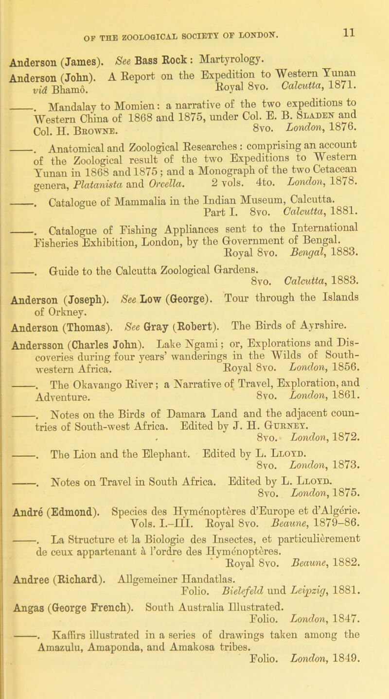 Anderson (Janies). See Bass Rock: Martyrology. Anderson (John). A Report on the Expedition to Western Yunan vid Bhamo. Koyal 8vo. Calcutta, 1871. . Mandalay to Momien: a narrative of the two expeditions to Western China of 1868 and 1875, under Col. E. B. Sladen and Col. H. Beowne. 8vo. London, 1876. . Anatomical and Zoological Researches : comprising an account of the Zoological result of the two Expeditions to Western Tunan in 1868 and 1875 ; and a Monograph of the two Cetacean genera, Platanista and Orcella. 2 vols. 4to. London, 1878. . Catalogue of Mammalia in the Indian Museum, Calcutta. Part I. 8vo. Calcutta, 1881. . Catalogue of Pishing Appliances sent to the International Pisheries Exhibition, London, by the Government of Bengal. Royal 8vo. Bengal, 1883. . Guide to the Calcutta Zoological Gardens. 8vo. Calcutta, 1883. Anderson (Joseph). See Low (George). Tour through the Islands of Orkney. I Anderson (Thomas). See Gray (Robert). The Birds of Ayrshire. j Andersson (Charles John). Lake Ngami; or, Explorations and Dis- coveries during four years’ wanderings in the Wilds of South- western Africa. Royal 8vo. London, 1856. . . The Okavango River; a Narrative of Travel, Exploration, and Adventure. 8vo. London, 1861. \ . Notes on the Birds of Damara Land and the adjacent coun- tries of South-west Africa. Edited by J. H. Guenet. . 8vo. London, 1872. I . The Lion and the Elephant. Edited by L. Lloyd. 8vo. London, 1873. i . Notes on Travel in South Africa. Edited by L. Lloyd. 8vo. London, 1875. I Andre (Edmond). Species des Hymenopteres d’Europe et d’Algerie. Vols. I.-m. Royal 8vo. Beaime, 1879-86. j . La Structure et la Biologie des Insectes, et particulierement de ceux appartenant ii I’ordre des Hymenopteres. ' ' Royal 8vo. Beaune, 1882. I Andree (Richard). AJlgemeiner Ilandatlas. Polio. Bielefeld uud Leipzig, 1881. J Angas (George French). South Australia Illustrated. Polio. London, 1847. ; . Kaffirs illustrated in a series of drawings taken among the Amazulu, Amaponda, and Amakosa tribes. Polio. London, 1849.