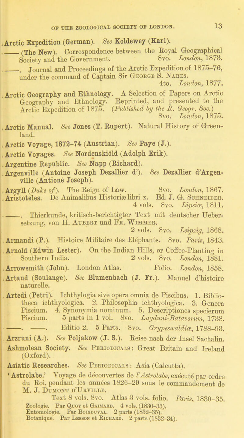 .Arctic Expedition (German). See Koldewey (Karl). (The New). Correspondence between the Eoyal Geographical Society and the Government. 8vo. London, 1873. , Joiu-nal and Proceedings of the Arctic Expedition of 1875-76, under the command of Captain Sir George S. Naees. 4to. London, 1877. Arctic Geography and Ethnology. A Selection of Papers on Arctic Geography and Ethnology. Eeprinted, and presented to the Arctic Expedition of 1875. (Published by the R. Geoyr. Soc.) 8vo. London, 1875. , Arctic Manual. See Jones (T. Eupert). Natural History of Green- land. . Arctic Voyage, 1872-74 (Austrian). See Paye (J.). .Arctic Voyages. See Nordenskiold (Adolph Erik). .Argentine Republic. See Napp (Richard). l.Argenville (Antoine Joseph DezalEer d’). See Dezallier d’Argen- ville (Amtione Joseph). , Argyll (Z>i«7-e o/). The Reign of Law. 8vo. London, . . Aristoteles. De Animalibus Historise libri x. Ed. J. G. Schneider. 4 vols. 8VO. lAfsice, 1811. . Thierkunde, kritisch-berichtigter Text mit deutscher Ueber- setzuug, von H. Aitbeet und Er. Wimmer. 2 vols. 8vo. Leipzig, 1868. , Armandi (P.). Histoire Mihtaire des Elephants. 8vo. Paris, 1843. . Arnold (Edwin Lester). On the Indian Hills, or Coffee-Planting in Southern India. 2 vols. 8vo. London, 1881. . Arrowsmith (John). London Atlas. Folio. London, 1S5S. .Artaud (Soulange). See Blumenbach (J. Fr.). Manuel d’histoire naturelle. Artedi (Petri). Ichthylogia sive opera omnia de Piscibus. 1. Biblio- theca ichthyologica. 2. Philosophia ichthyologica. 3. Genera Piscium. 4. Synonymia nominum. 5. Descriptiones specierum Piscium. 5 parts in 1 vol. 8vo. Lugduni-Batavorum, 1738. . . Editio 2. 5 Parts. 8vo. Grypeswaldice, 1788-93. Arzruni (A.). See Poljakow (J. S.). Eeise nach der Insel SachaHn. Ashmolean Society. See Periodicals : Great Britain and Heland (0.xford). Asiatic Researches. See Periodicals : Asia (Calcutta). ‘ Astrolabe.’ Voyage de decouvertes de VAstrolabe, execute par ordre ! du Eoi, pendant les anuees 1826-29 sous le commandement de M. J. Dumont d’Urville. Text 8 vols. 8vo. Atlas 3 vols. folio. Paris, 1830-35. ! Zoologie. Par Quov et Gaimard. 4 vols. (1830-33). Entomologie. Par Boisduval. 2 parts (1832-35). Botanique. Par Lesson et Bioiiauo. 2 parts (1832-34).