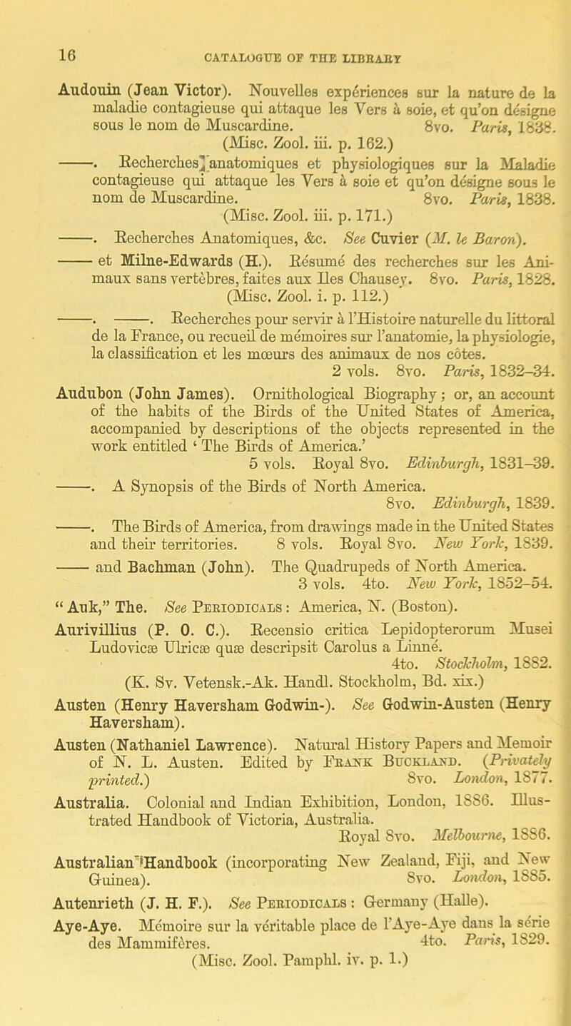 Audouiii (Jean Victor). Nouvelles experiences but la nature de la maladie contagieuse qui attaque les Vers a soie, et qu’on designe sous le nom de Muscardine. 8vo. Paris, 1838. (Misc. Zool. iii. p. 162.) . Eecherches] anatomiques et physiologiques sur la Afalgdift contagieuse qui attaque les Vers ^ soie et qu’on designe sous le nom de Muscardine. 8vo. Paris, 1838. (Misc. Zool. iii. p. 171.) . Eecherclies Anatomiques, &c. See Cuvier {M. le Baron). et Milne-Edwards (H.). Eesume des recherches sur les Ani- maux sans vertebres, faites aux lies Chausey. 8vo. Paris, 1828. (Misc. Zool. i. p. 112.) . . Eechercbes pour servir k I’Histoire naturelle du littoral de la France, ou recueil de memoires sur I’anatomie, la physiologie, la classification et les moeurs des animaux de nos cotes. 2 vols. 8vo. Paris, 1832-34. Audubon (John James). Ornithological Biography; or, an account of the habits of the Birds of the TTnited States of America, accompanied by descriptions of the objects represented in the work entitled ‘ The Birds of America.’ 5 vols. Eoyal 8vo. Edinburgh, 1831-39. . A Synopsis of the Birds of North America. 8vo. Edinburgh, 1839. . The Birds of America, from drawings made in the IJnited States • and their territories. 8 vols. Eoyal 8vo. New Yorh, 1839. and Bachman (John). The Quadrupeds of North America. 3 vols. 4to. New Yorh, 1852-54. “ Auk,” The. See Peeiodioals : America, N. (Boston). Aurivillius (P. 0. C.). Eecensio critica Lepidopterorum Musei Ludovicse IJlricEe quae descripsit Carolus a Liune. 4to. Stockholm, 1882. (K. Sv. Vetensk.-Ak. Handl. Stockholm, Bd. xix.) Austen (Henry Haversham Godwin-). See Godwin-Austen (Henry Haver sham). 1 Austen (Nathaniel Lawrence). Natural History Papers and Memoir ■ of N. L. Austen. Edited by Feank Bucklaa-d. {Privately ‘printed.) 8vo. London, 18/ / . AustraEa. Colonial and Indian Exhibition, London, 1886. Illus- trated Handbook of Victoria, Australia. Eoyal 8vo. Melbourne, 1886. ■ Australian'lHandbook (incorporating New Zealand, Fiji, and New Gruinea). 8vo. London, 188o. Autenrieth (J. H. F.). See Peeiodicais : Germany (Halle). Aye-Aye. Mcmoire sur la veritable place de lAye-Aye dans la serie des Mammif(^res. Ito- Paris, 1829. (Misc. Zool. Pamphl. iv. p. 1.)