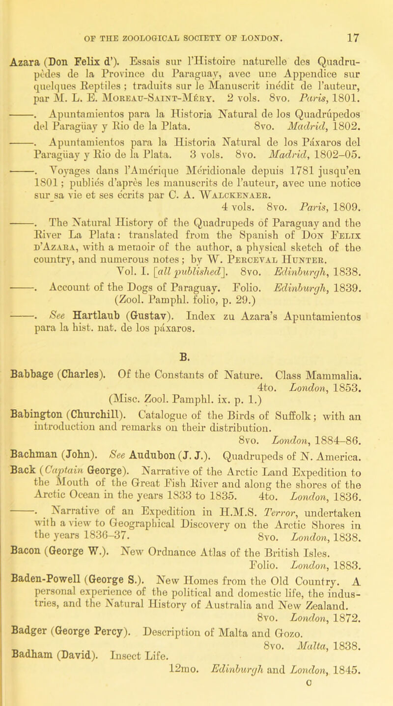 Azara (Don Felix d’). Essais sur I’Histoire naturelle des Quadru- pcdes de la Province dii Paraguay, avec une Appendice sur quelques Eeptiles ; traduits sur Je Manuscrit inedit de I’auteur, par M. L. E. Moreatt-Saint-Mery. 2 vols. 8vo, Paris, 1801. . Apimtamientos para la Historia Natural de los Quadrupedos del Paraguay y Eio de la Plata. 8vo. Madrid, 1802. . Apuntamientos pai’a la Historia Natural de los Paxaros del Paraguay y Eio de la Plata. 3 vols. 8vo. Madrid, 1802-05. . Voyages dans I’Amerique Meridionale depuis 1781 jusqu’en 1801; public d’apres les manuscrits de I’auteur, avec ime notice siu’ sa vie et ses e'crits jiar C. A. AValckenaer. 4 vols. 8vo. Paris, 1809. . The Natural History of the Quadrupeds of Paraguay and the Elver La Plata: translated from the Spanish of Don Eelix d’Azara, with a memoir of the author, a physical sketch of the country, and numerous notes ; by W. Perceval Hunter. o\. 1. [all published']. 8vo. Edinburgh, 1S3S. . Account of the Dogs of Paraguay. Polio. Edinburgh, 1839. (Zool. Pamphl. folio, p. 29.) . See Hartlaub (Gustav). Index zu Azara’s Apuntamientos para la hist. nat. de los paxaros. B. Babbage (Charles). Of the Constants of Nature. Class Mammalia. 4to. London, 1853. (Misc. Zool. Pamphl. ix. p. 1.) Babington (Churchill). Catalogue of the Birds of Suffolk; with an introduction and remarks on their distribution. 8vo. London, 1884—86. Bachman (John). See Audubon (J. J.). Quadrupeds of N. America. Back {Captain George). Narrative of the Arctic Land Expedition to the Mouth of the Great Pish Eiver and along the shores of the Arctic Ocean in the years 1833 to 1835. 4to. London, 1836. . ^ Narrative of an Expedition in H.M.S. Terror, undertaken with a view to Geographical Discovery on the Arctic Shores in the years 1836-37. 8vo. London, 1838. Bacon (George W.). New Ordnance Atlas of the British Isles. Polio. London, 1883. Baden-Powell (George S.). New Homes from the Old Country. A personal experience of the political and domestic life, the indus- tries, and the Natural History of Australia and New Zealand. 8vo. London, 1872. Badger (George Percy). Description of Malta and Gozo. _ . 8vo. Malta, 1838. Badham (David). Insect Life. 12mo. Edinburgh and London, 1845. 0