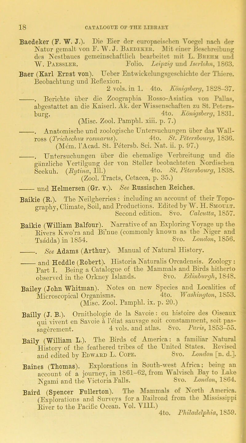 Baedeker (F. W. J.)- Die Eier cler europaeischen Yoegel nach der Natur gemalt von I'. W. J. Baedekeu. klit einer JicBclireibung des Neslbaues gemeiuscbai'tlicli bearbeitet niit L. Bkehm und W. Paessler. Polio. Leipzifj und hcrhhn, 1803. Baer (Karl Ernst von). Ueber Eutwickelung.sgeschichte der Thiere. Eeobaclitung und lleflexion. 2 vols. in 1. 4to. Konxfjsberfj, 1828-37. . Eericbte iiber die Zoographia Eosso-Asiatica von Pallas, abgestattet an die Kaiserl. Ak. der Wissenschaften zu St. Peters- burg. 4to. Kdnvjsherg, 1831. (Misc. Zool. Pamphl. xiii. p. 7.) . Anatomische und zoologische Untersuchungen iiber das ll'aH- ross {Triclieclius rosmarus). 4to. St. Petershourg, 1836. (Mem. I’Acad. St. Petersb. Sci. PTat. ii. p. 97.) . ETntersucbungen iiber die ebemalige Yerbreitung und die giinzlicbe A^ertilgung der von Steller beobacbteten Kordischen Seekuh. {Bytina, 111.) 4to. St. Fkerslourg, 1838. (Zool. Tracts, Cetacea, p. 35.) und Helmersen (Gr. v.). See Eussischen Eeiches. Baikie (E.). Tbe Neilgberries : including an account of their Topo- graphy, Climate, Soil, and Productions. Edited by Y. H. Sjioult. Second edition. 8vo. Calcutta, 1857. Baikie (WiUiam Balfour). Narrative of an Exploring Yoyage up the Eivers Kwo’ra and Bi’nue (commonly known as the Niger and Tsadda) in 1854. 8vo. London, 1856. . See Adams (Arthur). Manual of Natural History. and Heddle (Eobert). Historia Naturalis Orcadensis. Zoology: Part I. Being a Catalogue of the Mammals and Birds hitherto observed in the Orkney Islands. 8vo. Edinburgh, 1818. Bailey (John Whitman). Notes on new Species and Localities of Microscopical Organisms. 4to. lYashington, 1853. (Misc. Zool. Pamphl. ix. p. 20.) Bailly (J. B.). Oruithologie de la Savoie: on histoire des Oiseaux qui vivent en Savoie a I’etat sauvage soit constamment, soit pas- sagerement. 4 vols. and atlas. Svo. Paris, l8o3—oo. Baily (William L.). The Birds of America: a familiar Natural History of the feathered tribes of the Luited States. Eevised and edited by Edward L. Cope. Svo. London [n. d.]. Baines (Thomas). Explorations in South-west Africa; being an account of a journey, in 1861-62, from Yhalvisch Bay to Lake Ngami and the Yictoria Palls. Svo. Zoacfoji, 1864. Baird (Spencer Fullerton). The Mammals of North America. (Explorations and Surveys for a Eailroad from the Mississippi Eiver to the Pacific Ocean. Yol. YLLI.) 4to. Philadelphia, 1859. i I 1 I t 1 I j i 1 5