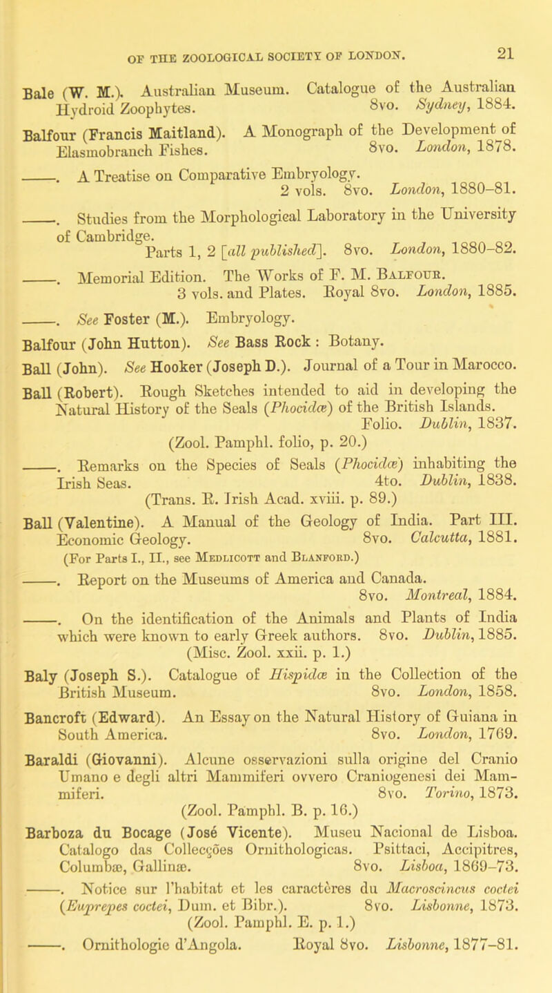 Bale (W. M.)> AustraUau Museum. Catalogue of the Australiau H^’droid Zoophytes. 8vo. Sydney, 1884. Balfour (Francis Maitland). A Monograph of the Development of Elasmobranch Fishes. 8vo. London, 1878. •. A Treatise on Comparative Embryology. 2 vols. 8vo. London, 1880—81. . Studies from the Morphological Laboratory in the University of Cambridge. Parts 1, 2 [till published']. 8vo. London, 1880-82. •. Memorial Edition. The Works of F. M. Balfouh. 3 vols. and Plates. Eoyal 8vo. London, 1885. . See Foster (M.). Embryology. Balfour (John Hutton). See Bass Rock : Botany. Ball (John). See Hooker (Joseph D.). Journal of a Tour in Marocco. Ball (Robert). Rough Sketches intended to aid in developing the Katural History of the Seals (Phoddce) of the British Islands. Folio. Dublin, 1837. (Zool. Pamphl. folio, p. 20.) . Remarks on the Species of Seals (Phocidce) iuhabiting the Irish Seas. 4to. Dublin, 1838. (Trans. R. Irish Acad, xviii. p. 89.) BaU (Valentine). A Manual of the Geology of India. Part III. Economic (leology. 8vo. Calcutta, 1881. (For Parts I., II., see Medlicott and Blanford.) . Report on the Museums of America and Canada. 8vo. Montreal, 1884. . On the identification of the Animals and Plants of India which were known to early Greek authors. 8vo. Dublin, 1885. (Misc. Zool. xxii. p. 1.) Baly (Joseph S.). Catalogue of Hispidce in the Collection of the British Museum. 8vo. London, 1858. Bancroft (Edward). An Essay on the Natural History of Guiana in South America. 8vo. London, 1769. Baraldi (Giovanni). Alcune osservazioni snlla origine del Cranio Umano e degli altri Mammiferi ovvero Craniogenesi dei Mam- miferi. 8vo. Torino, 1873. (Zool. Pamphl. B. p. 16.) Barhoza du Bocage (Jose Vicente). Museu Nacional de Lisboa. Catalogo das Collecgoes Oruithologicas. Psittaci, Accipitres, Columbte, Gallinae. 8vo. Lisboa, 18(39-73. . Notice sur I’habitat et les caractores du Macrosdncus coctei {Euprepes coctei, Dum. et Bibr.). 8vo. Lisbonne, 1873. (Zool. Pamphl. E. p. 1.) . Omithologie d’Angola. Royal 8vo. Lisbonne, 1877-81.