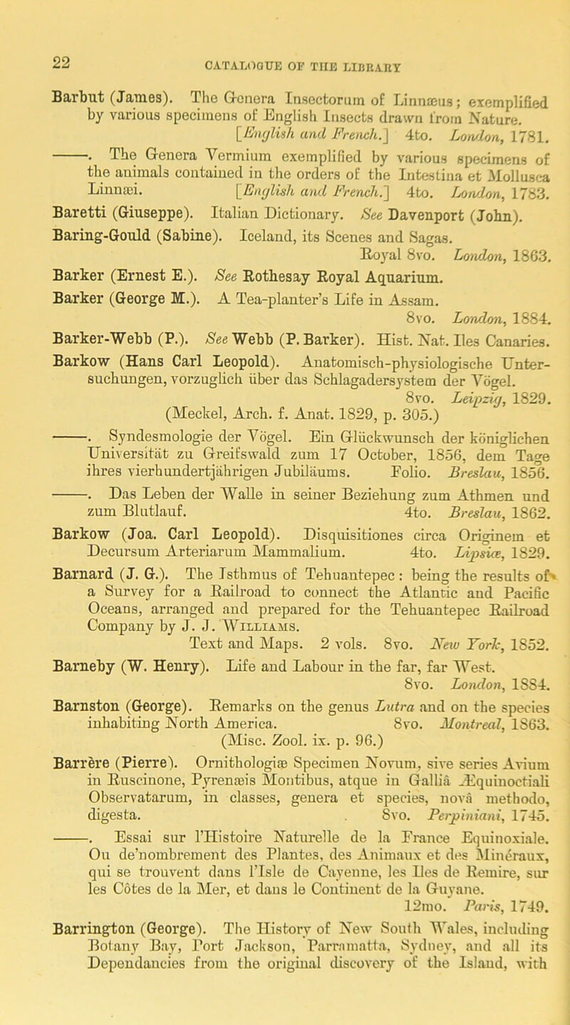 Barbut (James). The Q-onera Insectorum of Linna5us; exemplified by various specimens of English Insects drawn from Nature. \_Enrjluh and French.~\ 4to. Lotvlon, 1781. . The Genera Vermiura exemplified by various specimens of the animals contained in the orders of the Intestina et Mollusca Linnsei. [Eiujlish and French.'] 4to. I^Knvlon, 1783. Baretti (Giuseppe). Italian Dictionary. See Davenport (John). Baring-Gould (Sabine). Iceland, its Scenes and Sagas. Eojml 8vo. London, 18G3. Barker (Ernest E.). See Eothesay Royal Aquarium. Barker (George M.). A Tea-planter’s Life in Assam. 8vo. London, 1884. Barker-Webb (P.). Nee Webb (P. Barker). Hist. Nat. lies Canaries. Barkow (Hans Carl Leopold). Anatomisch-physiologische Hnter- suchungen, vorzuglich fiber das Schlagadersystem der Vogel. 8 VO. Leipzig, 1829. (Meckel, Arch. f. Anat. 1829, p. 305.) . Syndesmologie der Vogel. Ein Glfickwunsch der koniglichen IJniversitat zu Greifswald zum 17 October, 1856, dem Tage ihres vierhundertjahrigen Jubilaums. Folio. Breslau, 1856. . Das Leben der WaUe in seiner Beziehung zum Athmen und zum Blutlauf. 4to. Breslau, 1862. Barkow (Joa. Carl Leopold). Disquisitiones circa Originem et Decursum Arteriarum MammaUum. 4to. Lipsia, 1829. Barnard (J. G.). The Isthmus of Tehuantepec : being the results of'* a Survey for a Railroad to connect the Atlantic and Pacific Oceans, arranged and prepared for the Tehuantepec Railroad Company by J. J. Williams. Text and Maps. 2 vols. 8vo. Ffew YorTc, 1852. Bameby (W. Henry). Life and Labour in the far, far West. 8vo. London, 1884. Barnston (George). Remarks on the genus Lutra and on the species inhabiting North America. 8vo. Montreal, 1863. (Misc. Zool. ix. p. 96.) Barrere (Pierre). Ornithologise Specimen Novum, sive series Avium in Ruscinone, Pyrenmis Montibus, atque in Gallia ^Equinoctiali Observatarum, ui classes, genera et species, nova methodo, digesta. 8vo. Perpiniani, 1745. . Essai sur I’Histoire Naturelle de la France Equinoxi.ale. Ou de’nombrement des Plantes, des Animaux et des Mineraux, qui se trouvent dans I’lsle de Cayenne, les Des de Remire, sur les Cotes de la Mer, et dans le Continent de la Guyane. 12mo. Paris, 1749. Barrington (George). The History of New South Wales, including Botany Bay, Port Jackson, Parramatta, Sydney, and all its Dependancies from the original discovery of the Island, with