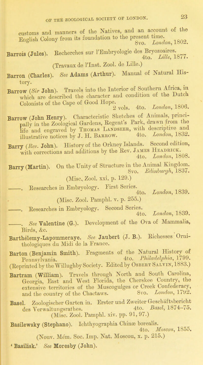 customs and manners of the Natives, and an account of the English Colon, from its foundation to the present Barrois (Jules). Eecherches snr I’Embryologie des Bryozoaires. 4to. Lille, 1877. (Travaux de I’Inst. Zool. de Lille.) Barron (Charles). See Adams (Arthur). Manual of Natural His- tory. Barrow (Sir John). Travels into the Interior of Southern Afrma, in ■which are described the character and condition or the Lutca Colonists of the Cape of Good Hope. , t i iqoc 2 vols. 4to. London, 1806. Barrow (John Henry). Characteristic Sketches of Animals, princi- pally in the Zoological Gardens, Eegent’s Parlt, drawn from the life and engraved by Thomas Landseer, with descriptive and illustrative notices by J. H. Barrow. 4to. London, 1832. Barry (Rev. John). History of the Orkney Islands. Second edition, with corrections and additions by the Eev. James Headrick. 4to. London, 1808. Barry (Martin). On the Unity of Structure in the Animal Kingdom. 8vo. Edinburgh, 1837. (Misc. Zool. xxi. p. 129.) . Eesearches in Embryology. Eirst Series. 4to. London, 1839. (Misc. Zool. Pamphl. v. p. 255.) . Eesearches in Embryology. Second Series. 4to. London, 1839. . See Valentine (G.). Development of the Ova of Mammalia, Birds, &c. Barthelemy-Lapommeraye. See Jauhert (J. B.). Eichesses Orni- thologiques du Midi de la Prance. Barton (Benjamin Smith). Pragments of the Natural History of Pennsylvania. 4to. RJiilcidelg)hici, 1799. (Eeprinted'by theivillughby Society. Edited by Osbert Saltin, 1883.) Bartram (William). Travels through North and South Carolina, Georgia, East and West Plorida, the Cherskee Country, the extensive territories of the Muscogulges or Creek Confederacy, and the country of the Chactaws. 8vo. London, 1/92. Basel. Zoologischer Garten in. Erster und Zweiter Geschaftsbericht des Verwaltuiigsrathes. 4to. Basel, 1874—/5. (Misc. Zool. Pamphl. xiv. pp. 91, 97.) Basilewsky (Stephano). Ichthyographia Chinm borealis. 4to. Moscou, 1855. (Nouv. Mem. Soc. Imp. Nat. Moscou, x. p. 215.) ‘ Basilisk.’ See Moresby (John).