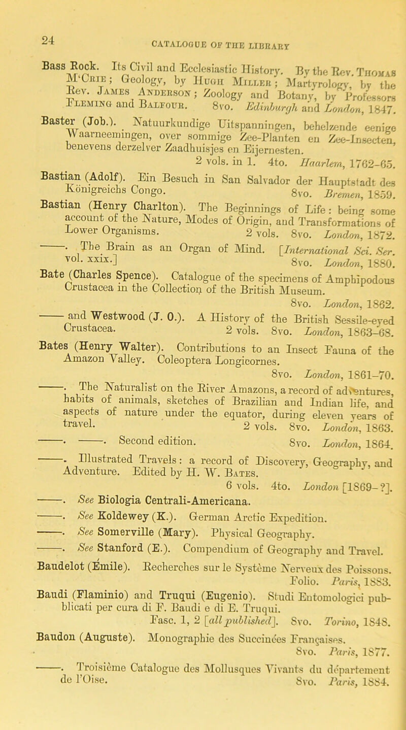 CATALOG U£ OF THE LIIinARY Bass Rock. If s Civil and Ecclesiastic History. By the Rev. Thomas MChie; Geology, by Huoh Miller; Mui^ology, by the Rev James Anderson; Zoology and Botany, by Brotisors 1 LEMiNG and Balfour. 8vo. Edh^uryh and London, 1847. Baster (Job.). Natuurknndige Uilspanningen, behelzende eenigo AV^aarneeiningen, over soininige Zee-Planten eu Zce-Insec-ten benevens derzelver Zaadhuisjes en Eijernesten. ’ 2 vols. in 1. 4to. Haarlem, 17G2-G5. Bastian (Adolf). Ein Besuch in San Salvador der Hauptsladt des Konigreichs Congo. 8vo. Bremen, 1859. Bastian (Henry Charlton). The Beginnings of Life: being some account of the INature, Modes of Origin, and Transformations of Lower Orgaiusms. 2 vols. 8vo. London, 1872. . The Brain as an Organ of IMind. [International Sci. Ser. 8vo. London, 1880. Bate (Charles Spence). Catalogue of the specimens of Amphipodous Crustacea in the Collection of the British Museum. 8 VO. London, 1862. and Westwood (J. 0.). A History of the British Sessile-eyed Crustacea. 2 vols. 8vo. London, 1863-68. Bates (Henry Walter). Contributions to an Insect Eauna of the Amazon Valley. Coleoptera Longicornes. 8vo. London, 1861—70. . The Naturalist on the River Amazons, a record of adventures, habits of animals, sketches of Brazilian and Indian life, and aspects of nature under the equator, during eleven years of 2 vols. 8vo. London, 1863. • • Second edition. 8vo. London, 1864. . Illustrated Travels: a record of Discovery, Geography, and Adventure. Edited by H. W. Bates. 6 vols. 4to. ZoHcZoH [1869-?J. . See Biologia Centrali-Americana. . See Koldewey (H.). German Ai’ctic Expedition. . See Somerville (Mary). Physical Geography. . See Stanford (E.). Compendium of Geography and Travel. Bandelet (Emile). Eecherches sur le Systeme Nerveux des Poissons. Eolio. Pam, 1883. Baudi (Flaminio) and Truqni (Eugenio). Studi Eutomologici pub- blicati per cura di E. Baudi e di E. Truqui. Ease. 1, 2 [all indMshed\ 8vo. Torino, 1848. Baudon (Auguste). Monographic des Succiuces Erangaises. 8vo. Paris, 1877. -. Troisieme Catalogue des Mollusques Vivauts du dcparteinent de I’Oise. Svo. Paris, 1884.