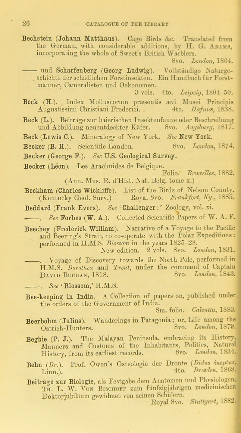 Bechstein (Johann Matthans). Cage Birds &c. Translated from the Grerman, with considerable additions, by II. (r. Adams, incorporating the whole of 8weet’s British Warblers. 8vo. Lowlon, 1804. und Scharfenberg (Georg Ludwig). Vollstandige Naturge- . schichte der schadlichen Eorstinsekten. Ein llandbuch fiir Eorst- miinner, Cameralisten und Oekonomen. ' 3 vols. 4to. Leipzig, 1804—.50. Beck (H.). Index Mollnscoriun priBsentis ajvi ilusei Principis Aiignstissimi Christiani Frederici. . 4to. Hafniae, 1838. Beck (L.). Beitriige zm* baierischen Insektenfaune oder Beschreibung i und Abbildung neuentdeckter Kafer. 8vo. Aiigshurg, 1817. Beck (Lewis C.). Mineralogy of New York. See New York. Becker (B. H.). Scientific London. 8vo. Loiidon, 1874. ' Becker (George F.). See TJ.S. Geological Survey. j Becker (Leon). Les Arachnides de Belgique. i Folio. Bruxelles, 1882. \ (Ann. Mus. R. d’Hist. Nat. Belg. tome x.) * Beckham (Charles Wickliffe). List of the Birds of Nelson County. | (Kentucky G-eol. Surv.) Royal 8vo. Frankfort, Kg., 1885. Beddard (Frank Evers). See ‘ Challenger: ’ Zoology, vol. xi. . See Forbes (W. A.). Collected Scientific Papers of W. A. F. Beechey (Frederick William). Narrative of a Voyage to the Pacific and Beering’s Strait, to co-operate with the Polar Expeditions: performed in H.M.S. Blossom in the years 1825-23. New edition. 2 vols. 8vo. London, 1831. . Voyage of Discovery towards the North Pole, performed in H.M.S. Dorothea and Trent, under the command of Captain David Buchan, 1818. 8vo. London, 1843. . See ‘ Blossom,’ H.M.S. Bee-keeping in India. A Collection of papers on, published under , the orders of the Government of India. Sm. folio. Calcutta, 1883. Beerhohm (Julius). Wanderings in Patagonia; or, Life among tjie Ostrich-Hunters. Svo. London, 1879. Beghie (P. J.). The Malayan Peninsula, embracing its History, Manners and Customs of the Inhabitants, Politics, Natural History, from its earliest records. Svo. London, 1834. Behn (Dr.). Prof. Owen’s Osteologie der Dronte {Didns inepiuf, 4to. Dresden, 1808. Beitrage zur Biologic, als Festgabe dem Anatomen und Pbysiologen, Tii. L. W. Von Biscuoff zmn fiinfzigjiihrigen medicinischen Doktoriubiliium gewidmet von seinen Scbiileru. Royal Svo. Stuttgart, 1SS2.