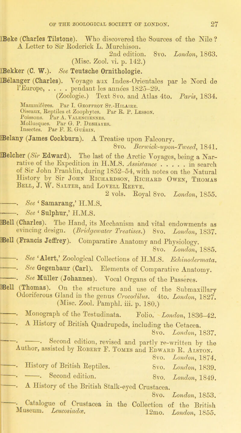 IBeke (Charles Tilstone). Who discovered the Sources of the Nile ? A Letter to Sir lloderick L. Murchison. 2nd edition. 8vo. London, 1863. (Misc. Zool. vi. p. 142.) IBekker (C. W.). See Teutsche Ornithologie. IBelanger (Charles). Voj^age aux Indes-Orieutales par le Nord de I’Europe, .... pendant les anuees 1825-29. (Zoologie.) Text 8vo. and Atlas 4to. Paris, 1834. Mammiferes. Par I. Geoffhoy St.-Hilairb. Oiseaux, Reptiles et Zoopliytes. Par R. P. Lesson. Poissons. Par A. Valencie.vnes. Mollurques. Par G. P. Deshaves. Insectes. Par R E. Guerin. IBelany (James Cockhurn). A Treatise upon Falconry. 8vo. Berivick-upon-Tiueed, 1841. IBelcher (Sir Edward). The last of the Arctic Voyages, being a Nar- rative of the Expedition in H.M.S. Assistance in search of Sir John Franklin, during 1852-54, with notes on the Natural History by Sir Johh Eichaedson, Eichaed Owen, Thomas Bell, J. W. Saltee, and Lovell Eeeve. 2 vols. Eoyal 8vo. London, 1855. . See ‘ Samarang,’ H.M.S. . See ‘ Sulphur,’ H.M.S. EBell (Charles). The Hand, its Mechanism and vital endowments as evincing design. (Bridgewater Treatises.) 8vo. London, 1837. Sell (Fi'ancis Jeffrey). Comparative Anatomy and Physiology. 8vo. London, 1885. . See ‘Alert,’ Zoological Collections of PI.M.S. Echinodermata. . See Gegenbaur (Carl). Elements of Comparative Anatomy. . See Muller (Johannes). A^ocal Organs of the Passeres. BBell (Thomas). On the structure and use of the Submaxillary Odoriferous Gland in the genus Crocodilus. 4to. London, 1827. (Misc. Zool. Pamphl, iii. p. 180.) . Monograph of the Testudinata. Fob'o. London, 1836-42. . A History of British Quadrupeds, including the Cetacea. 8vo. London, 1837. —• • Second edition, revised and partly re-written by the Author, assisted by Eobeet F. 1’omes and Edwaed E. Alston. 8vo. London, 1874. . History of British Eeptiles. 8vo. London, 1839. —• • Second edition. 8vo. London, 1849. —. A History of the British Stalk-eyed Crustacea. 8vo. London, 1853. —. Catalogue of Crustacea in the Collection of the British Museum. Leucosiadce. 12mo. London, 1855. I