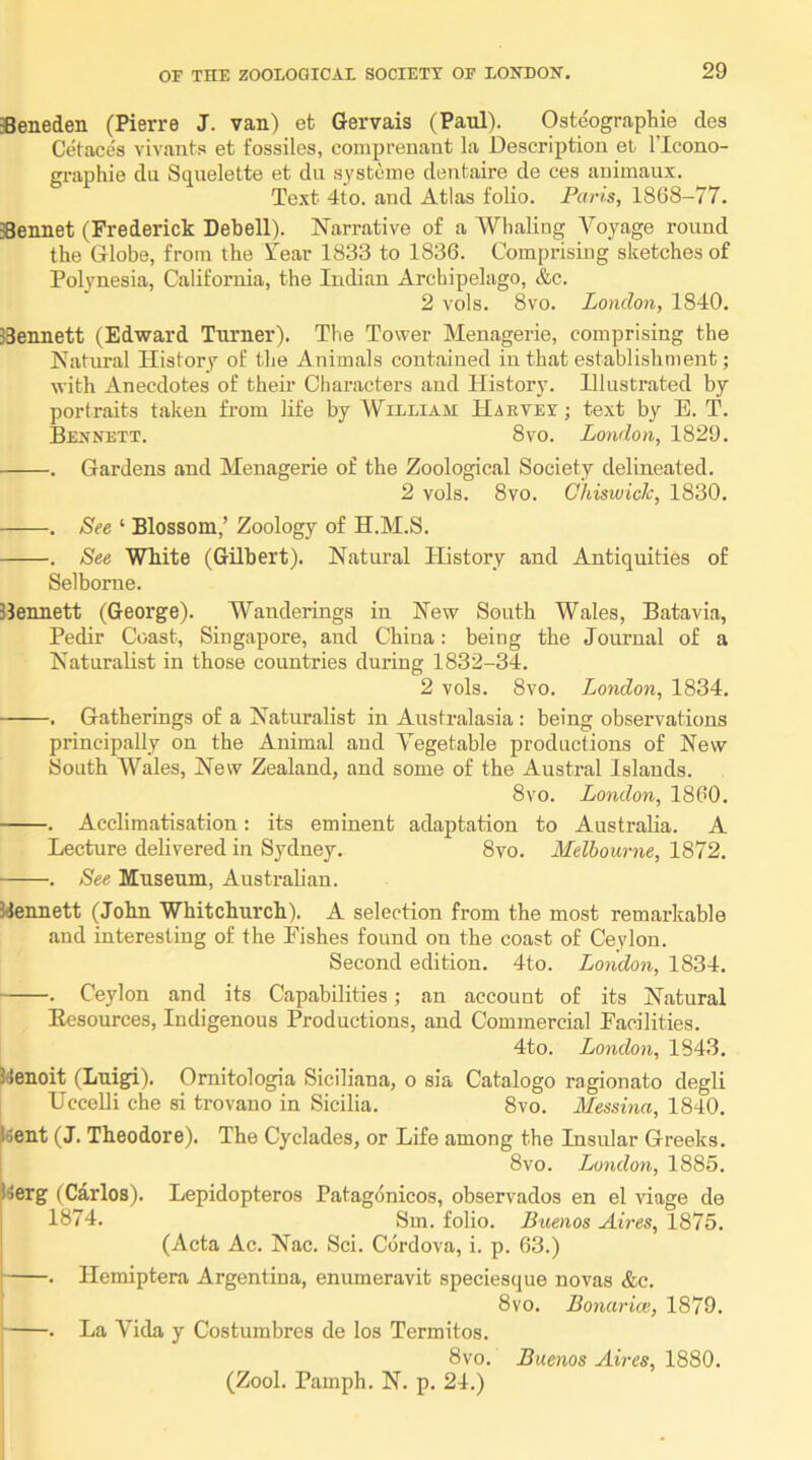 Beneden (Kerre J. van) et Gervais (Paul). Osteographie des Cetacea vivants et fossiles, coniprenant la Description et I’lcono- graphie du Squelette et dii systeme dentaire de ces auimaux. Text 4to. and Atlas folio. Paris, 1868-77. Bennet (Frederick Debell). Narrative of a Whaling A^oyage round the Globe, from the Tear 1833 to 1836. Comprising sketches of Polynesia, California, the Indian Archipelago, &c. 2 vols. 8 VO. London, 1840. Bennett (Edward Turner). The Tower Menagerie, comprising the Natimal History of the Animals contained in that establishment ; with Anecdotes of their Characters and History. Illustrated by portraits taken from life by William Harvey; text by E. T. Bexnett. 8vo. London, 1829. . Gardens and Menagerie of the Zoological Society delineated. 2 vols. 8vo. Ghiswich, 1830. . See ‘ Blossom,’ Zoology of H.M.S. . See White (Gilbert). Natural History and Antiquities of Selbome. Bennett (George). Wanderings in New South Wales, Batavia, Pedir Coast, Singapore, and China: being the Journal of a Naturalist in those countries during 1832-34. 2 vols. 8vo. London, 1834. . Gatherings of a Naturalist in Australasia: being observations principally on the Animal and A'egetable productions of New South Wales, New Zealand, and some of the Austral Islands. 8vo. London, 1860. . Acclimatisation: its eminent adaptation to Australia. A Lecture delivered in Sydney. 8vo. Melbourne, 1872. . See Museum, Australian. Bennett (John Whitchurch). A selection from the most remarkable and interesting of the Pishes found on the coast of Ceylon. Second edition. 4to. London, 1834. . Ceylon and its Capabilities; an account of its Natural Eesources, Indigenous Productions, and Commercial Facilities. 4to. London, 1843. Benoit (Luig^). Ornitologia Siciliana, o sia Catalogo ragionato degli UcceUi che si trovano in Sicilia. 8vo. Messina, 1840. Bent (J. Theodore). The Cyclades, or Life among the Insular Greeks. 8 VO. London, 1885. Berg (Carlos). Lepidopteros Patagonicos, observados en el viage de 1874. Sm. folio. Buenos Aires, 1875. (Acta Ac. Nac. Sci. Cordova, i. p. 63.) I . Hemiptera Argentina, enumeravit speciesque novas &c. 8vo. Bonarke, 1879. . La Vida y Costumbres de los Termites. 8vo. Buenos Aires, 1880. (Zool. Pamph. N. p. 24.)