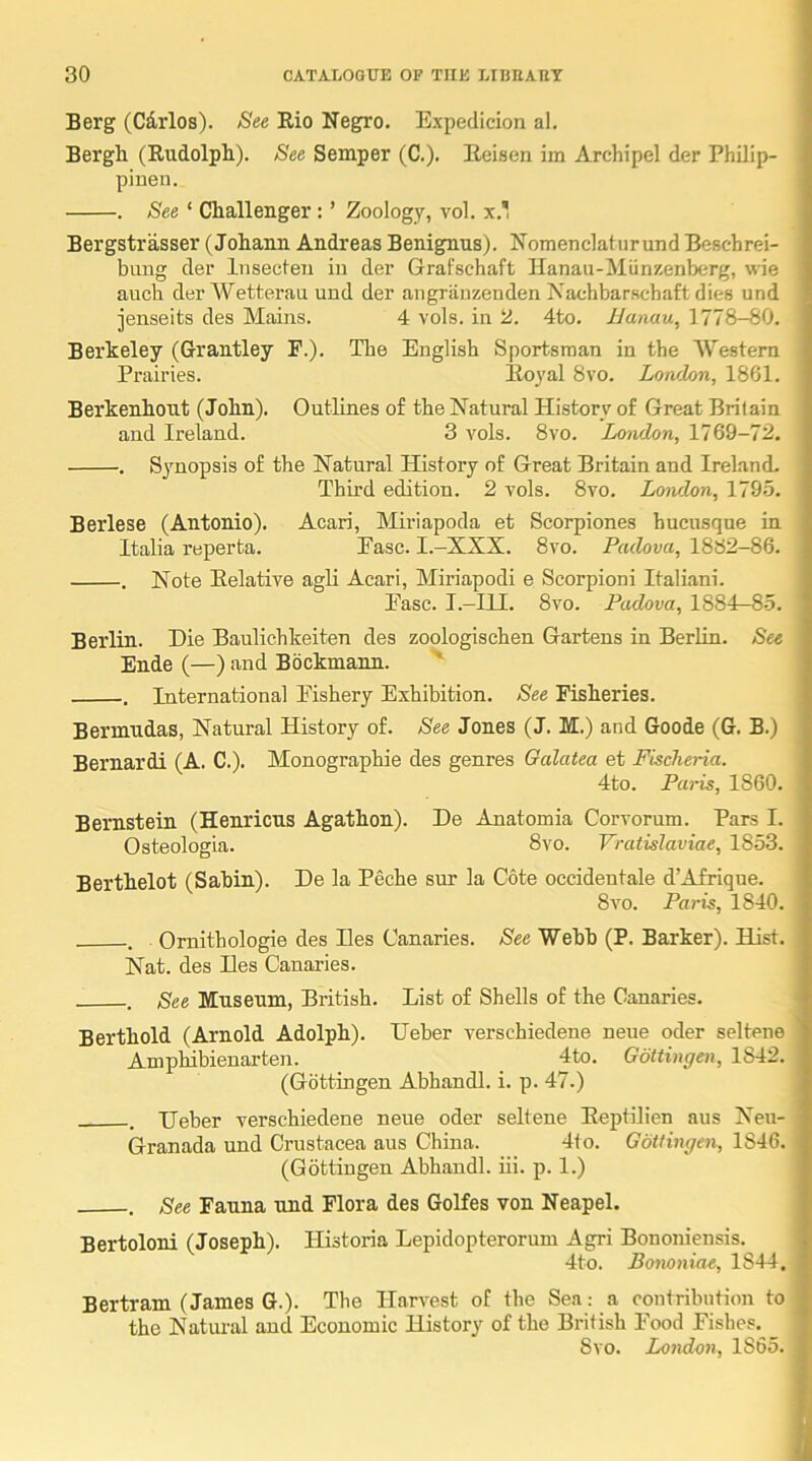 Berg (Cdrlos). See Rio Negro. Expeclicion al. Bergh (Rudolph). See Semper (C.). Eeisen im Archipel der Philip- pinen. . See ‘ Challenger : ’ Zoology, vol. x.' Bergstrasser (Johann Andreas Benignus). Nomenclaturund Beschrei- bimg der Insecleii iu der Grafschaft Hanau-Miinzenberg, wie auch der Wetterau und der angriinzenden Nachbarschaft dies und jenseits des Mains. 4 vols. in 2. 4to. 1/anau, 1778-80. Berkeley (Grantley F.). The English Sportsman in the Western Prairies. Royal 8vo. London, 1861. Berkenhout (John). Outlines of the Natural History of Great Britain and Ireland. 3 vols. 8vo. London, 1769-72. . Synopsis of the Natural History of Great Britain and Ireland. Thu'd edition. 2 vols. 8vo. London, 179.5. Berlese (Antonio). Acari, Miriapoda et Scorpiones hucusque in Italia reperta. Ease. I.-XXX. 8vo. Padova, 1882-86. . Note Relative agli Acari, Miriapodi e Scorpioni Italian!. Ease. I.-IU. 8vo. Padova, 1884-8.5. Berlin. Die Baulichkeiten des zoologischen Gartens in Berlin. See Ende (—) and Bockmann. . International Eishery Exhibition. See Fisheries. Bermudas, Natural History of. See Jones (J. M.) and Goode (G. B.) Bernardi (A. C.). Monographie des genres Galatea et Fischeria. 4to. Paris, 1860. Bernstein (Henricus Agathon). De Anatomia Corvorum. Pars I. Osteologia. 8vo. Vratislaviae, 1853. Berthelot (Sabin). De la Peche sur la Cote occidentale d’Afriqne. 8vo. Paris, 1840. . Ornithologie des lies Canaries. See Webb (P. Barker). Hist. Nat. des lies Canaries. . See Museum, British. List of Shells of the Canaries. Berthold (Arnold Adolph). Ueber verschiedene neue oder seltene Amphibienarten. 4to. Gottingen, 1842. (Gottingen Abhandl. i. p. 47.) . IJeber verschiedene neue oder seltene Reptilien aus Neu- Granada und Crustacea aus China. 4to. Gottingen, 1846. (Gottingen Abhandl. iii. p. 1.) . See Fauna und Flora des Golfes von Neapel. Bertoloni (Joseph). Historia Lepidopterorum Agri Bononiensis. 4to. Bomniae, 1844. Bertram (James G.). The Harvest of the Sea: a contribution to the Natui-al and Economic History of the British Food Eishes. 8vo. London, 1865.