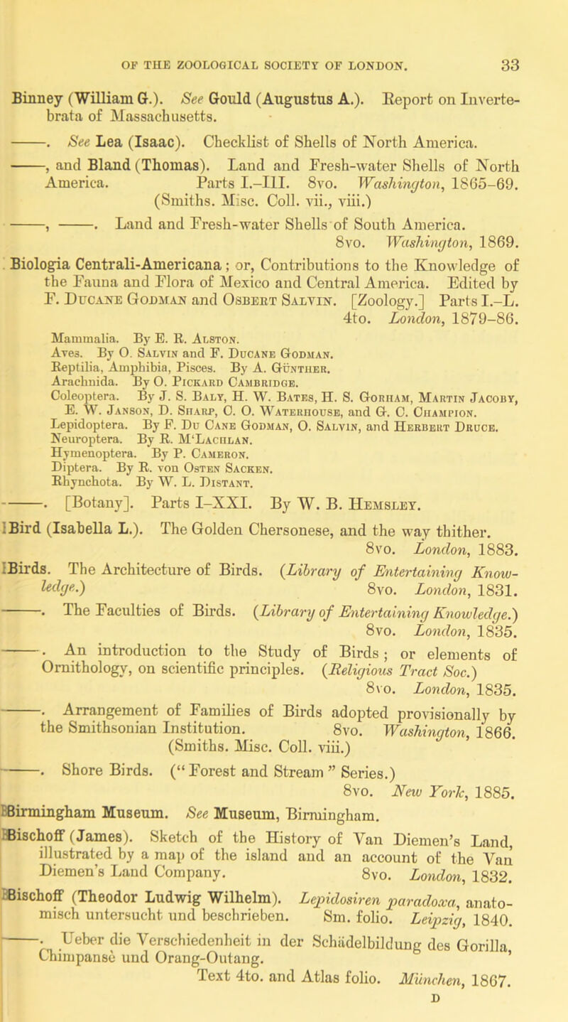 Binney (William G.). See Gould (Augustus A.). Eeport on Iiiverte- brata of Massachusetts. . See Lea (Isaac). Checklist of Shells of North America. , and Bland (Thomas). Land and Fresh-water Shells of North America. Parts I.-III. 8vo, Washington, 1865-69. (Smiths. Misc. Coll, vii., viii.) , . Land and Fresh-water Shells of South America. 8vo. Washington, 1869. Biologia Central!-Americana; or, Contributions to the Knowledge of the Fauna and Flora of Mexico and Central America. Edited by F. Ducane Godman and Osbeet Salvin. [Zoology.] Parts I.-L. 4to. London, 1879-86. Mammalia. By E. R. Alston. Axes. By O. Salvin and F. Ducane Godjian. Eeptilia, Amphibia, Pisces. By A. Gunther. Araclmida. By O. Pickard Cambridge. Coleoptera. By J. S. Baly, H. W. Bates, H. S. Gorham, Martin Jacoby, E. W. Janson, D. Sharp, 0. O. Waterhouse, and G. C. Champion. Lepidoptera. By E. Du Cane Godman, O. Salvin, and Herbert Druce. Keuroptera. By R. M'Laciilan. Hymenoptera. By P. Cameron. Diptera. By R. von Osten Sacken. Ehynchota. By W. L. Distant. • [Botany]. Parts I-XXI. By W. B. Hemslet, IBird (Isabella L.), The Golden Chersonese, and the way thither. 8vo. London, 1883, IBirds. The Architecture of Birds. {Library of Entertaining Know- ledge.) 8vo. London, 1831. . The Faculties of Birds. {Library of Ehitertaining Knowledge.) 8 VO. London, 1835. . An introduction to the Study of Birds; or elements of Ornithology, on scientific principles. {Religious Tract Soc.) 8vo, London, 1835, . Arrangement of Families of Birds adopted provisionally by the Smithsonian Institution. 8vo. Washinqton, 1866. (Smiths. Misc. Coll, viii.) • Shore Birds. (“ Forest and Stream ” Series.) 8vo. New Yorh, 1885. BBirmingham Museum. See Museum, Birmingham. ffiischofif (James). Sketch of the History of Van Diemen’s Land, illustrated by a map of the island and an account of the Van Diemen’s Laud Company. 8vo. London, 1832. BBischoff (Theodor Ludwig Wilhelm). Legndosiren paradoxa, anato- misch untersucht nnd beschrieben. Sm. folio. Leipzig, 1840. . Ueber die Verschiedenheit in der Schiidelbildung des Gorilla Chimpanse und Orang-Outang. ’ Text 4to. and Atlas folio. Munchen, 1867. D