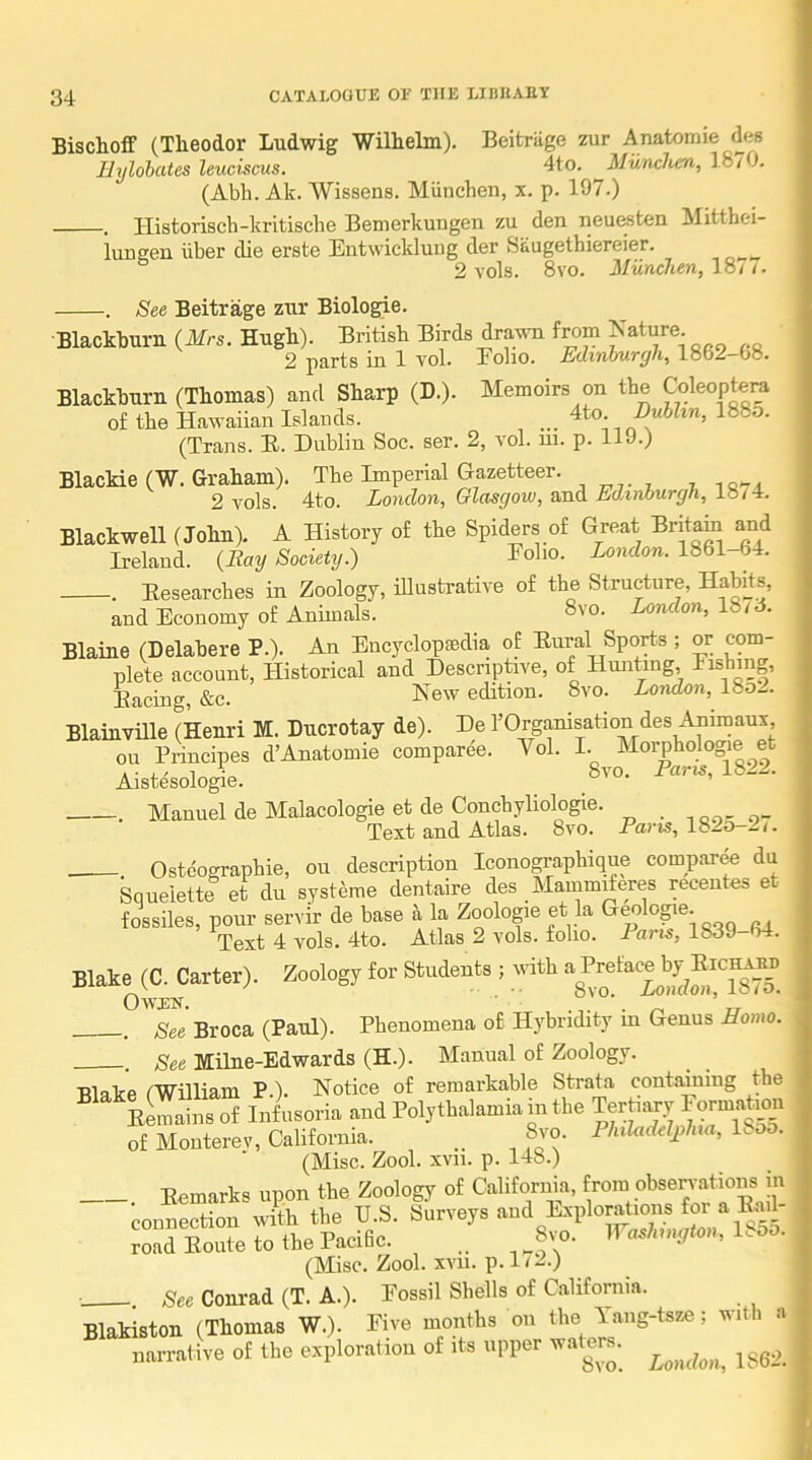 Bischoff (Theodor Ludwig Wilhelm). Beitriige zur Anatomie des llylohates leuciscus. 4to. Miinchen, 18/ J. (Abh. Ak. AVissens. Miinchen, x. p. 197.) . llistorisch-krltische Benierkungen zu den neu&sten Mitthei- lungen iiber die erste Entwickluug der &iiugetbiereier. ° 2 vols. 8vo. Miinchen, 1871. . See Beitrage zur Biologie. ■Blackburn (Mrs. Hugh). British Birds drawn from Mature 2 parts in 1 vol. Eoho. Edinburgh, 1862 08. Blackburn (Thomas) and Sharp (D.). Memoirs on the Coleoptera of the Hawaiian Islands. ^ ... 4to BuUin, 188o. (Trans. H. Dublin Soc. ser. 2, vol. m. p. 119.) Blackie (W. Graham). The Imperial Gazetteer. , 2 vols. 4to. Lonclon, Glasgow, ssMl Edinburgh, Blackwell (John). A History of the Spiders of Great Britam and Ireland. (Bay Society.) Eolio. ioncZon. 1861-64. . Researches in Zoology, illustrative of the Structure, Habits, and Economy of Animals. 8vo. London, 18id. Blaine (Delabere P.). An Encyclopsedia of Rural Sports ; or com- plete account. Historical and Descnptave, of Himting, Fishing, Racing, &c. Flew edition. 8vo. London, 18o2. Blainville (Henri M. Ducrotay de). He rOrganisation des Animaux ou Principes d’Anatomie comparee. Vol. I. Morphologie et Aistesologie. 8vo. Par^s, 1822. . Manuel de Malacologie et de Conchyliologie. ,0.,.0- Text and Atlas. 8vo. Pam, 1820-2/. Ostcographie, ou description Iconographique compar^ du Squeiette et du systeme dentaire des Mammderes recentes et fossiles, pour servir de base k la Zoologie et la Geologie. Text 4 vols. 4to. Atlas 2 vols. folio. Paris, 1839-64. Blake (C. Carter). Zoology for Students ; with ^ See Broca (Paul). Phenomena of Hybridity m Genus Homo. . See Milne-Edwards (H.). Manual of Zoology. Blake (William P.). Notice of remarkable Strata containing the “ eS“ { Wusoria and Pol,tbal.miam the Terh„y Form.lgt of Monterey, California. 8jo. Philadeljihm, 1^ . (Misc. Zool. xvii. p. 148.) . Remarks upon the Zoology of California, connection with the U.S. Surveys road Route to the Pacific. .. 8vo. ir«.7nnyto», Hoo. (Misc. Zool. xvii. p. 1 / 2.) . See Conrad (T. A.). Fossil Shells of California. Blakiston (Thomas W.). Five months on the Yang-tsze; with a narrative of the exploration of its upper wallers.