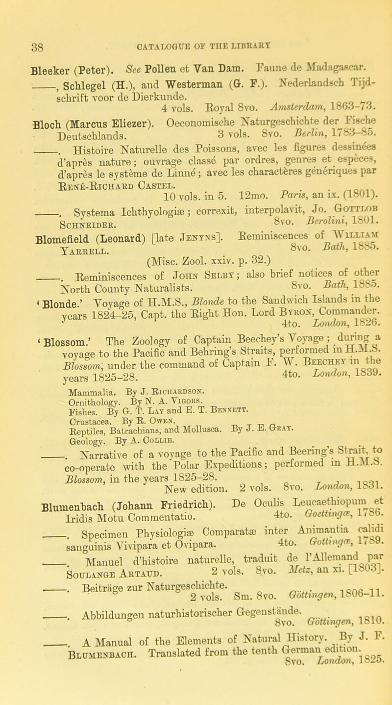 Bleeker (Peter). See Pollen efc Van Dam. Faune de MiwlagiUicar. , ScUegel (H.), and Westerman (G. F.). Nederlandsch Tijd- scbrit't voor de Dierkunde. 4 vols. Eoyal 8vo. Amsterdam, 1863-73. Bloch (Marcus Eliezer). Oeconomische Naturgeschichte der Fiscbe Deutschlands. 3 vols. 8vo. Berlin, 1783-85. . Histoire Naturelle des Poissons, avec les figures dessinees d’apres nature; ouvrage classe par ordres, genres et especes, d’apres le systeme de Liinne; avec les characteres genericjues par EENfi-ElCHABD CaSTEL. _ , 10 vols. in 5. 12mo. Pans, an ix. (1801). . Systema Ichthyologise; eorrexit, interpolavit, .Jo. Gottlob Schneider. Berolini, 1801. Blomefield (Leonard) [late Jenyns]. Eeminiscences of AVilliah Tarbell. 8vo. Bath, 18So. (Misc. Zool. xxiv. p. 32.) . Eeminiscences of John Selby; also brief notices of othe_r North County Naturalists. 3vo. Bath, 188o. ' Blonde.’ Voyage of H.M.S., Blonde to the Sandwich Islands in the years 1824-25, Capt. the Eight Hon. Lord Byron, Commander. 4to. London, 182b. ‘Blossom.’ The Zoology of Captain Beechey’s Voyage; dimng a voyage to the Pacific and Behring’s Straits, performed in H.M.b. Blostom, under the command of Captain F. W. Beechey in the years 1825-28. 4to. London, 1839. Mammalia. By J. Ricfiardson. Ornithology. By N. A. Vigors. Fishes. By G. T. Lay and E. T. Bennett. Crustacea. By R. Owen. t -ci n Reptiles, Batrachians, and Mollusca. By J. E. Cray. Geology. By A. Oollib. . Narrative of a voyage to the Pacific and Beering's Strait fo co-operate with the' Polar E.xpeditions; performed in H.M.S. Blossom, in the years 1825-28. r j i cqi New edition. 2 vols. 8vo. London, ISol. De Oculis Leucaethiopum et 4to. Goettingce, 1786. Specimen Physiologise Comparatso inter Animantia calidi sanguinis Vivipara et Ovipara. 4to. GoUtnga, I,<.9. -. Manuel d’histoire naturelle, traduit de I’Allemand par SouLANGE Abtaud. 2 vols. 8.VO. Metz, an xi. [180 ]. - Nat-gesoLicMe. 1S06-11. Abbildungen naturbistorischer GegeuatSude. - A Manual of the Elements of Natural History. By J. F. Blumenbach. Translated from the tenth ® Blumenbach (Johann Frie^ich). Iridis Motu Commentatio.