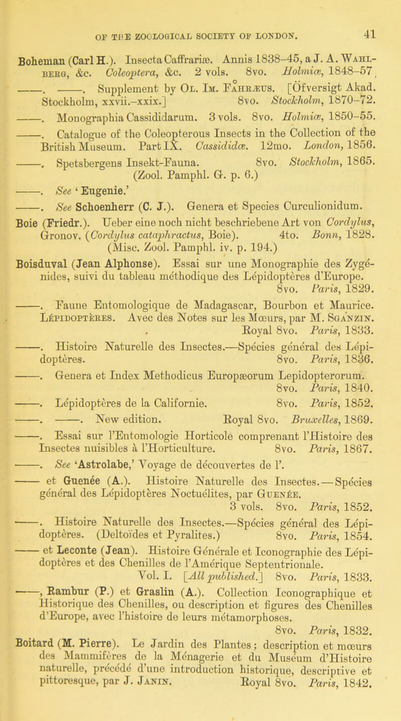 Boheinan (Carl H.). InsectaCaffrarito. Anuis 1838-45, a J. A. Wahl- BEBG, &c. Goleoptera, &c. 2 vols. 8vo. Holmice, 1848-57^ . . Supplement by Ol. Im. FAHHiEUS. [Ofversigt Akad. Stockholm, xxvii.—xxix.] 870. StocJcholm, 1870-72. . Monographia Cassididarum. 3 vols. 8vo. Molmice, 1850-55. . Catalogue of the Coleopterous Insects in the Collection of the British Museum. Part IX. Cassididce. 12mo. London, 1856. . Spetsbergens Insekt-Fauna. 8vo. StocJcholm, 1865. (Zool. Pamphl. G. p. 6.) . See ‘ Eugenie.’ . See Schoenherr (C. J.). Genera et Species Curculionidum. Boie (Friedr.). Geber eine noch nicht beschriebene Art von Cordylus, Gronov. {Cordylus cataphractus, Boie). 4to. Bonn, 1828. (Misc. Zool. Pamphl. iv. p. 194.) Boisduval (Jean Alphonse). Essai sur une Monographie des Zyge- nides, suivi du tableau methodique des Lepidopteres d’Europe. 8vo. Baris, 1829. . Faune Entomologique de Madagascar, Bourbon et Maurice. LkPiDOPTEHES. Avec des Notes sur les Mceurs, par M. Sga'nzin. , Royal 8vo. Paris, 1833. . Histoire Naturelle des Insectes.—Species general des Lepi- dopteres. 8vo. Paris, 1836. . Genera et Index Methodicus Europteorum Lepidopterorum. 8vo. Paris, 1840. . Lepidopteres de la Californie. 8vo. Paris, 1852. . . New edition. Royal 8vo. Bruxelles, 1869. . Essai sur I’Entomologie Horticole comprenant I’Histoire des Insectes nuisibles a I’llorticulture. 8vo. Paris, 1867. . See ‘Astrolabe,’ Voyage de decouvertes de 1’. et Guenee (A.). Histoire Naturelle des Insectes.—Species general des Lepidopteres Noctuelites, par Gt;en£e. 3 vols. 8vo. Paris, 1852. . Histoire Naturelle des Insectes.—Species general des Lepi- dopteres. (HeltoYdes et Pyralites.) 8vo. Paris, 1854. et Leconte (Jean). Histoire Generale et Iconographie des Lepi- dopteres et des Chenilles de I’Amerique Septentrionale. Vol. I. {All published.'] 8vo. Paris, 1833. > Rambnr (P.) et Graslin (A.). Collection Iconographique et Historique des Chenilles, ou description et figures des Chenilles d’Eimope, avec I’histoire de leurs metamorphoses. 8vo. Paris, 1832. Boitard (M. Pierre). Le Jardin des Plantes; description et mceurs des Mammifcres ^ de la Menagerie et du Museum d’Histoire naturelle, precede d’une introduction historique, descriptive et pittoresque, par J. Janin. Royal 8vo. Paris, 1842.