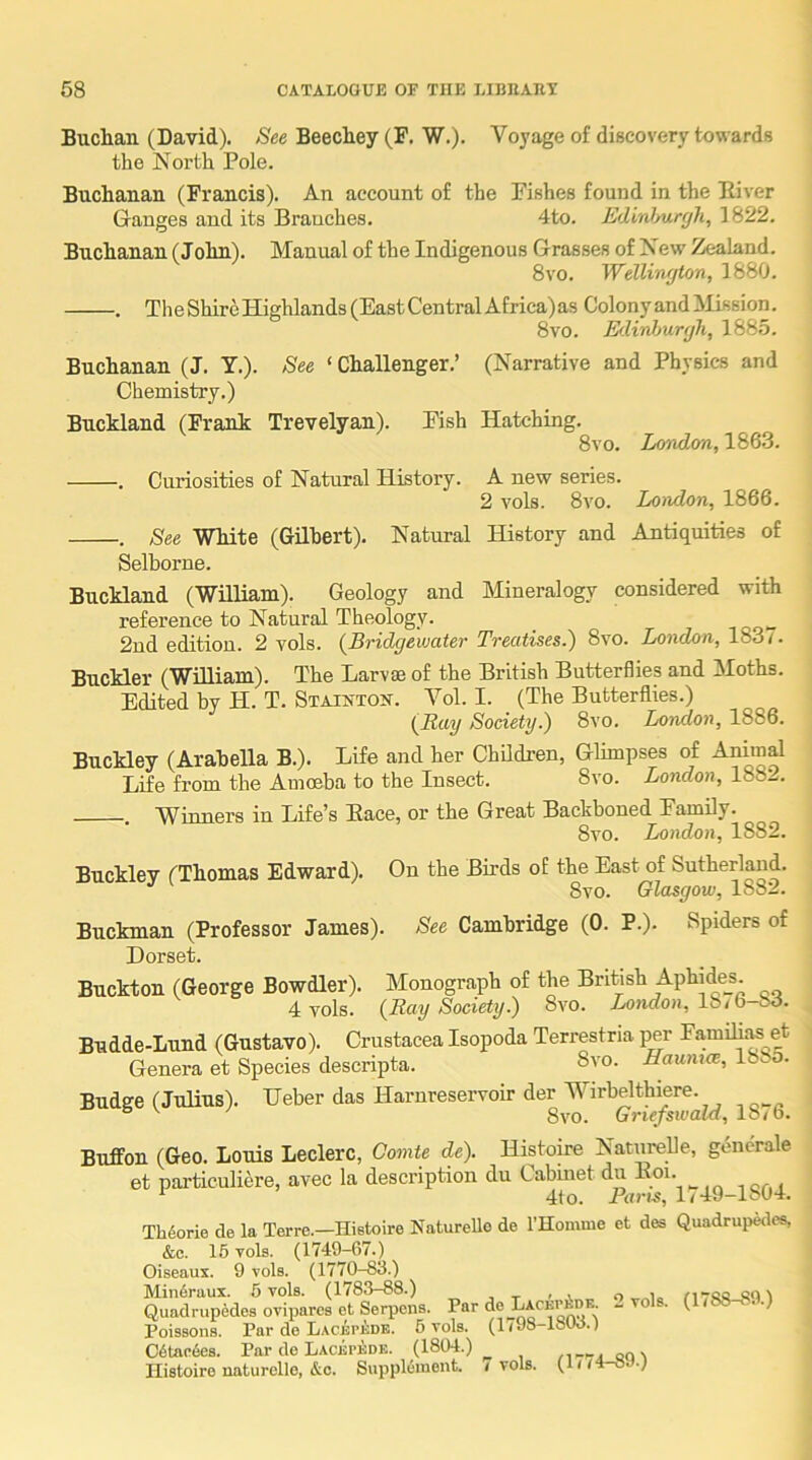 Buchan (David). See Beechey (F. W.). Voyage of discovery towards the North Pole. Buchanan (Francis). An account of the Fishes found in the Eiver Gauges and its Branches. 4to. EdM/urgh, 1822. Buchanan (John). Manual of the Indigenous Grasses of New Zealand. 8vo. Welliwjton, 1880. . TheShireHighlands(EastCentralAfrica)as Colony and ilission. 8 VO. Edinburgh, 1885. Buchanan (J. Y.). See ‘Challenger.’ (Narrative and Physics and Chemistry.) Buckland (Frank Trevelyan). Fish Hatching. 8vo. London, 1863. . Curiosities of Natural History. A new series. 2 vols. 8vo. London, 1866. . See White (Gilbert). Natural History and Antiquities of Selborne. Buckland (William). Geology and Mineralogy considered with reference to Natural Theology. 2nd editiou. 2 vols. {Bridgeiuater Treatises.) 8vo. London, 1831. Buckler (William). The Larvae of the British Butterflies and Moths. Edited by H. T. Stainton. A^ol. I. (The Butterflies.) (Ray Society.) 8vo. London, 1886. Buckley (Arabella B.). Life and her Children, Glimpses cif Anim^ Life from the Amoeba to the Insect. 8vo. London, 188l. Winners in Life’s Pace, or the Great Backboned Family. 8vo. London, 1882. Buckley (Thomas Edward). On the Birds of the East of Sutherland. 8vo. Glasgow, 1882. Buckman (Professor James). See Cambridge (0. P.). Spiders of Dorset. Buckton (George Bowdler). Monograph of the British Aphide_s. 4 vols. (Ray Society.) 8vo. Aondoa, 18/6-83. Budde-Lund (Gustavo). Crustacea Isopoda Terrestria per Fa,milias et Genera et Species descripta. 8vo. Haumes, 1885. Budge (Julius). Ueber das Harnreservoir der WTrbelthiere. “ 8vo. Griefswald, 18/6. Bnffon (Geo. Louis Leclerc, Gomte de). Histoire Natnrelle, gencrale et particuliere, avec la description du Cabinet du Boi. ^ 4to. Pans, 1/49-18U1. Th6orie de la Terre.—Histoire Naturello de rHomme et des Quadrupales, &c. 16 vols. (1749-67.) Oiseaux. 9 vols. (1770-83.) Min6raux. 6 vols. (1783-88.) o „io 1 Quadrupedes ovipares et Serpens. Par de LACKrbDE. - vols. (1/88-8.).) Poissons. Par de LACBrKDB. 6 vols. (1/98-lSlW.) C6tae6es. Par de Lacbpedk. (1804.) Histoire natnrelle, &c. Supplement. / vols. (1//4-0 ■)