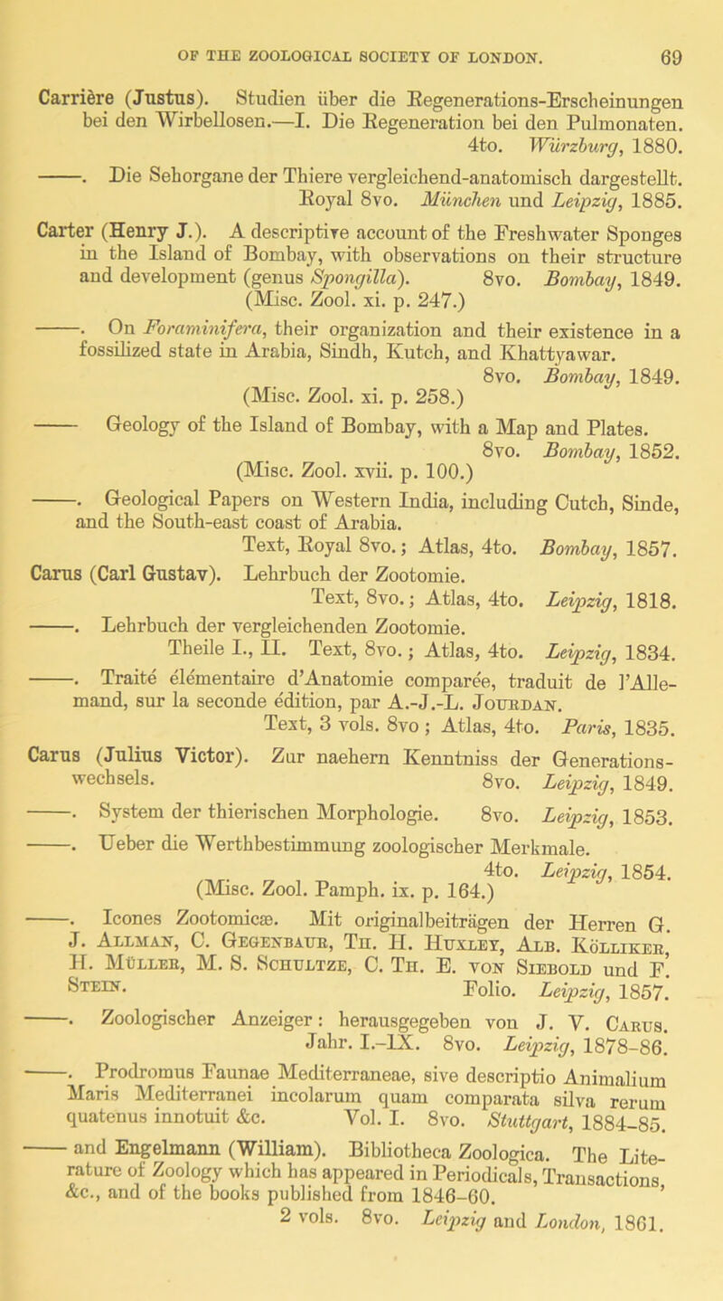 CarriSre (Justus). Studien iiber die Eegenerations-Erscheinungen bei den Wirbellosen.—I. Die Eegeneration bei den Pulmonaten. 4to. Wurzhurg, 1880. . Die Sehorgane der Thiere vergleichend-anatomiscb dargestellt. Eoyal 8vo. Munchen und Leipzig, 1885. Carter (Henry J.). Adescriptire account o£ the Freshwater Sponges in the Island of Bombay, with observations on their structure and development (genus Spongilla). 8vo. Bombay, 1849. (Misc. Zool. xi. p. 247.) . On Foraminifera, their organization and their existence in a fossilized state in Arabia, Sindh, Kutch, and Khattyawar. 8vo, Bombay, 1849. (Misc. Zool. xi. p. 258.) Geology of the Island of Bombay, with a Map and Plates. 8vo. Bombay, 1852. (Misc. Zool. xvii. p. 100.) . Geological Papers on Western India, including Dutch, Sinde, and the South-east coast of Arabia. Text, Eoyal 8vo.; Atlas, 4to. Bombay, 1857. Carus (Carl Gustav). Lehrbuch der Zootomie. Text, 8vo.; Atlas, 4to. Leipzig, 1818. . Lehrbuch der vergleichenden Zootomie. Theile I., U. Text, 8vo.; Atlas, 4to. Leipzig, 1834. . Traite elementairo d’Anatomie compare'e, traduit de I’Alle- mand, sur la seconde edition, par A.-J.-L. Joubdan. Text, 3 vols. 8vo ; Atlas, 4to. Paris, 1835. Carus (Julius Victor). Zur naehern Kenntniss der Generations- wechsels. 8vo. Leipzig, 1849. . System der thierischen Morphologie. 8vo. Leipzig, 1853. . Deber die Werthbestimmung zoologischer Merkmale. 4to. Leipzig, 1854. (Misc. Zool. Pamph. ix. p. 164.) . leones Zootomicse. Mit originalbeitragen der Herren G. J. Allman, C. Gegenbahe, Th. II. Huxley, Alb. Kollikee, H. MOllee, M. S. Schultze, C. Th. E. von Siebold und f’. Stein. Folio. Leipzig, 1857. . Zoologischer Anzeiger: herausgegeben von J. V. Caeus. Jahr. I.—IX. 8vo. Leipzig, 1878-86. . Prodromus Faunae Mediterraneae, sive descriptio Animalium Maris Mediterranei incolarum quam comparata silva rerum quatenus innotuit &c. Vol. I. 8vo. Stuttgart, 1884-85. and Engelmann (William). Bibliotheca Zoologica. The Lite- rature of Zoology which has appeared in Periodicals, Transactions &c., and of the books published from 1846-60. ’ 2 vols. 8vo. Leipzig and London, 1861.