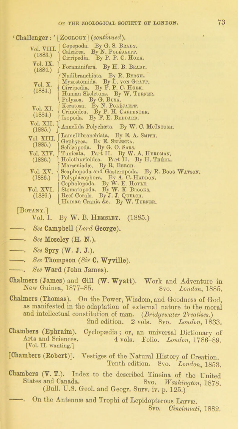 ‘ Challenger: ’ [Zoology] {continued), V I VTTT I Copepoda. By G. S. Brady. 1 ' 1 Oalearea. By N. Polejaefp. [Oirripedia. By P. P. C. Hoek. Vol. IX. (1884.) Vol. X. (1884.) Vol. XI. (1884.) Vol. xn. (1885.) Vol. XIII. (1885.) Vol. xrv. (1886.) Vol. XV. (1886.) Vol. XVI. (1886.) I Foraminifera. By H. B. Brady. ' Nudibranchiata. By E. Bergh. Myzostomida. By L. von Graff. ■ Oirripedia. By P. P. C. Hoek. Human Skeletons. By W. Turner. ^ Polyzoa. By G. Busk. Keratosa. By N. Polejaefp. • Crinoidea. By P. H. Carpenter. Isopoda. By F. E. Beddard. ■ Annelida Polychseta. By W. 0. McIntosh. Lamellibranchiata. By E. A. Smith. • Gephyrea. By E. Selenka. Schizopoda. By G. O. Sars. Tunicata. Part II. By W. A. Herdman. Holothurioidea. Part II. By H. Theel. Marseniadie. By E. Bergh. ■ Scaphopoda and Gasteropoda. By E. Boog Watson. Polyplacophora. By A. C. Haddon. Cephalopoda. By W. E. Hoyle. Stomatopoda. By W. K. Brooks. Eeef Corals. By J. J. Quelch. Human Crania &c. By W. Turner. [Botany.] Vol. I. By W. B. Hemsley. (1885.) . See Campbell {Lord George). . See Moseley (H. N.). . See Spry (W. J. J.). . See Thompson {Sir C. WyTille). . See Ward (John James). Chalmers (James) and Gill (W. Wyatt). Work and Adventure in New Guinea, 1877-85. 8vo. London, 1885. Chalmers (Thomas). On the Power, Wisdom, and Goodness of God, as manifested in the adaptation of external nature to the moral and intellectual constitution of man. {Bi'idgewater Treatises.) 2nd edition. 2 vols. 8vo. London, 1833. Chambers (Ephraim). Cycloptedia; or, an universal Dictionary of Arts and Sciences. 4 vols. Polio. London, 1786-89. [Vol. II. ■wanting.] [Chambers (Robert)]. Vestiges of the Natural History of Creation. Tenth edition. 8vo. London, 1853, Chambers (V. T.). Index to the described Tineina of the United States and Canada. 8vo. W^ashington, 1878. (Bull. U.S. Geol. and Geogr. Surv. iv. p. 125.) . On the Antennffi and Trophi of Lepidopterous Larva;. 8vo. Cincinnati, 1882.