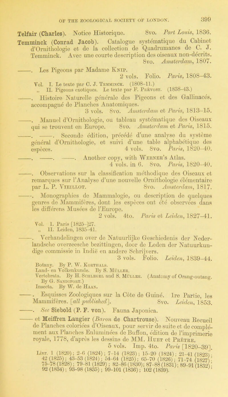 a99 Telfair (Charles). Notice Historique. 8vo. Port Louis, 1836. Teinininck (Conrad Jacob). Catalogue systcmatique du Cabinet d’Oruithologie et de la collection de Quadrumanes de C. J. Temminck. Avec une courte description des oiseaux non-decrits. 8vo. Amsterdam, 1807. . Les Pigeons par Madame Knip. 2 vols. Polio. Paris, 1808-43. Vol. I. Le texto par C. J. Temminck. (1808-11.) „ n. Pigeons exotiques. Le texte par F. Piievost. (1838-43.) . llistoire Naturelle generate des Pigeons et des Gallinaccs, accompagne de Planches Anatomiques. 3 vols. 8vo. Amsterdam et Paris, 1813-15. . Manuel d’Ornithologie, on tableau systcmatique des Oiseaux qui se trouveut en Europe. 8vo. Amsterdam et Paris, 1815. . . Seconde edition, pi’ccede d’une analyse du systeme general d'Ornithologie, et suivi d’une table alphabetique des especes. 4 vols. 8vo. Paris, 1820-40. . . . Another copy, with Werner’s Atlas. 4 vols. in 6. 8vo. Paris, 1820-40. . Observations sur la classification methodique des Oiseaux et remarques sur 1’Analyse d’lme nouvelle Ornithologie elementaire par L. P. ViEiLLOT. 8vo. Amsterdam, 1817. . Monogi’aphies de Mammalogie, on description de quelques genres de Mammiferes, dont les especes out ete observees dans les differens Musees de I’Europe. 2 vols. 4to. Paris et Leiden, 1827-41. Vol. 1. Paris [1825-]27. „ II. Leiden, 1835-41. ——. Verhandelingen over de Natuurlijke Greschiedenis der Neder- laudsche overzeesche bezittingen, door de Leden der Natuurkun- dige commissie in Indie en andere Schrijvers. 3 Amis. Folio. Leiden, 1839—44. Botany. By P. W. Kortiials. Land- en Volkenkunde. By S. Muller. Vertebrata. By II. Sculegel and S. Muller. (Anatomy of Orang-outang. By G. Sandifort.) Insecta. By W. de Haan. . Esquisses Zoologiques sur la Cote de Guiue. Ire Partie, les Mammiferes. [all published']. 8vo. Leiden, 1853. See Siebold (P. F. von). Fauna Japonica. - et Meiffren Laugier {Baron de Chartrouse). Nouveau Eecueil de Planches colorices d’Oiseaiix, pour servii’ de suite et de comple- ment aux Planches Enluminees deBufiou, edition de I’imprimerie royale, 1778, d’apres les dessins de MM. Huet et Pretre. 5 vols. Imp. 4to. Paris [1820-39]. Livr. 1 (1820); 2-0 (1824); 7-14 (1823); 1.5-20 (1824); 21-41 (1823)’ 42 (1826); 43-53(18^1); 54-64 (1825); (i5-70 (1826); 71-74 (1827V 75-78 (1828); 79-81 (1829); 82-86 (1830); 87-88 (1831); 89-91 (18321 • 92 (1834); 93-98 (1835); 99-101 (1836); 102 (1839). ^ ''