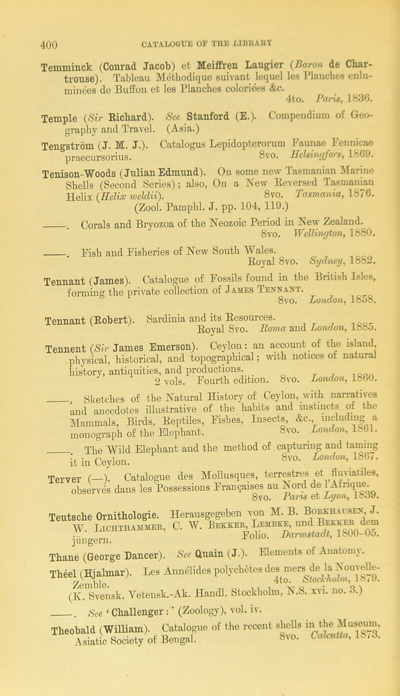 Temminck (Conrad Jacok) et Meiffren Laugier {Baron de Char- trouse). Tableau Mcthodique suivant lequel les Plancbes enlu- niiiiees de Buff on eb les Planches coloriees &c. 4to. Faria, 1836. Temple {Sir Richard). See Stanford (E.). Compendium of Geo- graphy and Travel. (Asia.) Tengstrom (J. M. J.). Catalogus Lepidopterorum Paunae Pennicae praecursorius. 8vo. Hehiwjfors, 1869. Tenison-Woods (Julian Edmund). On some new Tasmanian Marine SheUs (Second Series); also, On a New Reversed Tasmanian Helix {Helix weldii). 8vo. Tasmania, 1876. (Zool. Pamphl. J. pp. 104, 119.) Corals and Bryozoa of the Neozoic Period in New Zealand. 8vo. Wellington, 1880. . Rish and Fisheries of New South Wales. Royal 8vo. Sydney, 1882. Tennant (James). Catalogue of Fossils found in the British Lsles, forming the private collection of Jams Tennajjt. 8vo. London, 18o8. Tennant (Robert). Sardinia and its Resources. Royal 8vo. Roma and hondon, 188o. Tennent {Sir James Emerson). Ceylon: an account of the island physical, historical, and topographical; mth notices ot natural history, antiquities, aud productions. 2 vols. Pourth edition. 8vo. London, 1860. , Sketches of the Natural History of Ceylon, u-ith narratives and anecdotes illustrative of the habits and instincts of the Mammals, Birds, Reptiles, Pishes, Insects, &c. including a monograph of the Elephant. 8vo. London, 1861. The Wild Elephant and the method of capturing and tamiiig it in Ceylon. Terver (—). Catalogue des Mollusques, terrestres et flm-iatiles, observes dans les Possessions Frangaises au Nord de 1 Atnque. 8vo. Pans et Lyon, 1839. Teutsche Ornithologie. Herausgegeben von M. B. BoKUHArsEA, J. w. c. w. jungern. ^^ Thane (George Dancer). See Guain (J.). Elements of Anatomy. ‘‘itr” (K.™ vensk. Yeteusk.-Ak. Handl. Stockholm, N.S. xvi. no. 3.) . See ‘ Challenger: ’ (Zoology), vol. iv.
