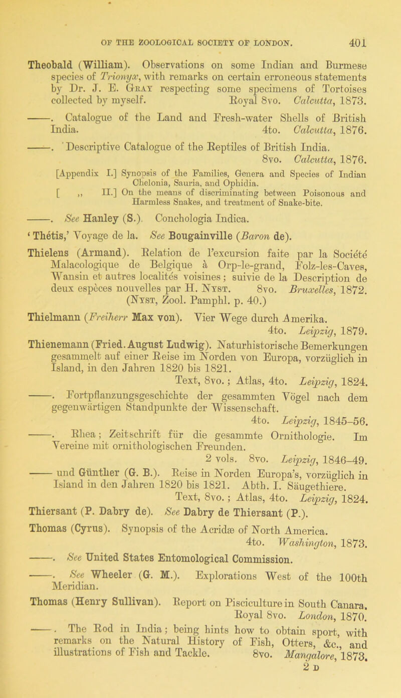 Theobald (William). Observations on some Indian and Burmese species of Tnomjx, with remarks on certain erroneous statements by Dr. J. E. Gkax respecting some specimens of Tortoises collected by myself. Eoyal 8vo. Calcutta, 1873. . Catalogue of the Land and Eresh-water Shells of British India. 4to. Calcutta, 1876. . ' Descriptive Catalogue of the Eeptiles of British India. 8vo. Calcxitta, 1876. [Appendix I.] Synopsis of the Families, Genera and Species of Indian Chelonia, Sauria, and Ophidia. [ ,, II.] On the means of discriminating between Poisonous and Hiirmless Snakes, and treatment of Snake-bite. . See Hanley (S.). Conchologia Indica. ‘ Thetis,’ Voyage de la. See Bougainville {Baron de). Thielens (Armand). Eelation de I’excursion faite par la Societe Malacologique de Belgique a Orp-le-graud, Eolz-les-Caves, Wansin et autres localites voisines; suivie de la Description de deux espcces nouvelles par H. Nxst. 8vo. Bruxelles, 1872. (Nxst, Zool. Pamphl. p. 40.) Thielmann {Freiherr Max von). Vier Wege durch Amerika. 4to. Leipzig, 1879. Thienemann (Fried. August Ludwig). Naturhistorische Bemerkungen gesammelt auf einer Eeise im Norden von Europa, vorziiglich in Island, in den Jahren 1820 bis 1821. Text, 8VO.; Atlas, 4to. Leipzig, 1824. . Fortpflanzungsgeschichte der gesammten Vogel nach dem gegeuwartigen Staudpunkte der Wissenschaft. 4to. Leipzig, 1845-56. . Ehea; Zeitschrift fiir die gesammte Ornithologie. Im Vereine mit ornithologischen Ereunden. 2 vols. 8vo. Leipzig, 1846-49. und Gunther (G. B.). Eeise in Norden Europa’s, vorziiglich in Island in den Jahren 1820 bis 1821. Abth. I. Saugethiere. Text, 8vo.; Atlas, 4to. Leipzig, 1824. Thiersant (P. Dabry de). See Dahry de Thiersant (P.). Thomas (Cyrus). Synopsis of the Acridsc of North America. 4to. Washington, 1873. . See United States Entomological Commission. ■ . See Wheeler (G. M.). Explorations West of the 100th Meridian. Thomas (Henry Sullivan). Eeport on Pisciculture in South Cauara. Eoyal 8vo. London, 1870.' -—. The Eod in India; being hints how to obtain sport, with remarks on the Natural History of Fish, Otters, &c.’, and illustrations of Fish and Tackle. 8vo. MangdloreJlS'Id. 2 n