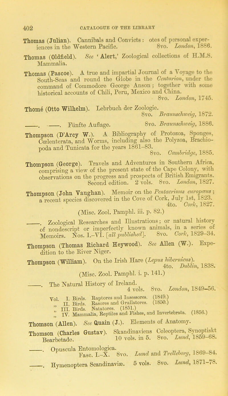 Thomas (Julian). Cannibals and Convicts : otes of personal exper- iences in the Western Pacific. 8vo. Lotidon, 1886. Thomas (Oldfield). See ‘ Alert,’ Zoological collections of H.M.B. Mammalia. Thomas (Pascoe). A true and impartial Journal of a Voyage to the South-Seas and round the Globe in the Centurion, under the command of Commodore George Anson; together with some historical accounts of Chili, Peru, Mexico and China. 8vo. Lon/lon, 1745. Thome (Otto Wilhelm). Lebrbuch der Zoologie. 8vo. Braunschweig, 1872. , . Puiifte Auflage. 8vo. Braunschweig, 1886. Thompson (D’Arcy W.). A Biblio^aphy of Protozoa, Sponges, Coelenterata, and Worms, including also the Polyzoa, Brachio- poda and Tunicata for the years 1861-83. ^ 8vo. Cambridge, 1885. Thompson (George). Travels and Adventures in Southern Africa, comprising a view of the present state of the Cape^ Colony, with observations on the progress and prospects of British Emigrants. Second edition. 2 vols. 8vo. Lmrdon, 1827. Thompson (John Vaughan). Memoir on the Pentacrinus euroj>cmis ; a recent species discovered in the Cove of Cork, July 1st, 1823^ 4to. Cork, 1827. (Misc. Zool. Pamphl. m. p. 82.) Zoological Besearches and Elustratioiis; or natural history of nondescript or imperfectly known animals, in a series of Memoirs. Nos. l.-VI. [all published]. 8vo. Cork, 1829-34. Thompson (Thomas Eichard Heywood). See Allen (W.). Expe- dition to the Eiver Niger. Thompson (William). On the Irish Hare (Lepus hibernicus). 4to. Dublin, 1838. (Misc. Zool. Pamphl. i. p. 141.) •. The Natural History of Ireland. 4 vols. 8vo. London, 1849—56. Vol. I. Birds. Eaptores and Insessores. (1849.) II. Birds. Easores and GraUatores. (1850.) ” III. Birds. Natatores. (1851.) ’’ rV. Eeptiles and Fishes, and Invertebrata. (1856.) Thomson (Allen). See Guain (J.). Elements of Anatomy. Thomson (Charles Gustav). Skandiuavieus Coleoptera, Synoptiskt Bearbetade. 10 vols. in 5. 8vo. Lund, 1859-68. . Opuscula Entomologica. Ease. I.-X. 8vo. . Hymenoptera Scandinaviro. Lund and Trelleborg, 1869-84. 5 vols. 8vo. Lund, 18/1—78.