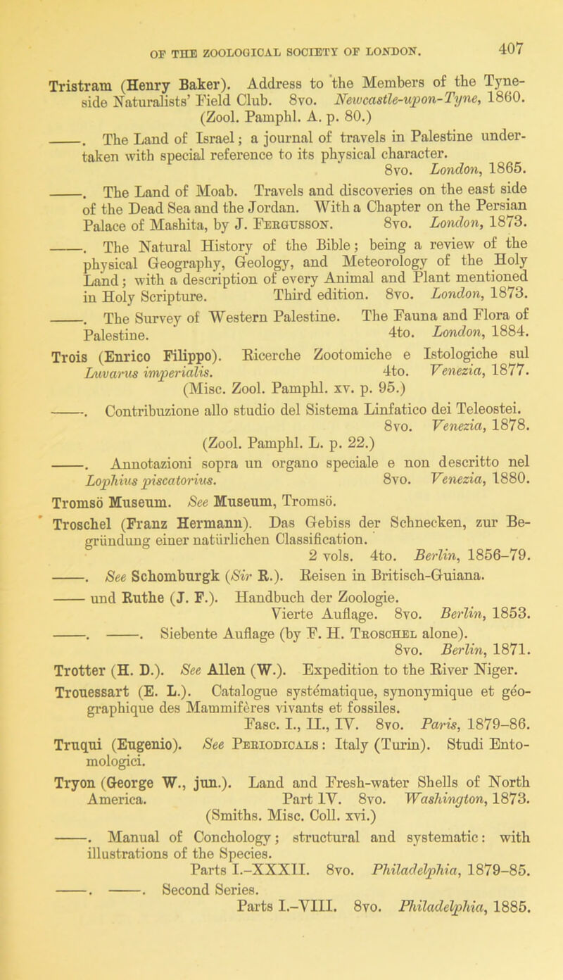 Tristram (Henry Baker), Address to 'the Members of the Tyne- side Naturalists’ Pield Club. 8vo. Neiucastle-upon-Tyne, 1860, (Zool. Pamphl. A. p. 80.) . The Land of Israel; a journal of travels in Palestine under- taken with special reference to its physical character, 8vo. London, 1865. . The Land of Moab. Travels and discoveries on the east side of the Dead Sea and the Jordan. With a Chapter on the Persian Palace of Mashita, by J. Peeghsson. 8vo. London, 1873, . The Natural History of the Bible; being a review of the physical Geography, Geology, and Meteorology of the Holy Land; with a description of every Animal and Plant mentioned in Holy Scripture. Third edition. 8vo. London, 1873. . The Survey of Western Palestine. The Pauna and Plora of Palestine. 4to, London, 1884. Trois (Enrico Filippo). Eicerche Zootomiche e Istologiche sul Luvarus imjoerialis. 4to. Venezia, 1877. (Misc. Zool. Pamphl. xv. p. 95.) . Contribuzione alio studio del Sistema Linfatico dei Teleostei. 8vo. Venezia, 1878. (Zool. Pamphl, L. p. 22.) . Annotazioni sopra un organo speciale e non descritto nel LopTiins piscatorius. 8vo. Venezia, 1880. Tromso Museum. See Museum, Tromso. Troschel (Franz Hermann). Das Gebiss der Schnecken, zur Be- griindung einer natiirlichen Classification. 2 vols. 4to. Berlin, 1856-79. . See Schomburgk {Sir R.). Eeisen in Britisch-Guiana. und Euthe (J. F.). Handbuch der Zoologie. Vierte Auflage. 8vo. Berlin, 1853. . , Siebente Aufiage (by F, H. Teoschel alone). 8vo. Berlin, 1871. Trotter (H. D.). See Allen (W.). Expedition to the Eiver Niger. Trouessart (E. L.). Catalogue systematique, synonymique et geo- graphique des Mammiferes vivants et fossiles. Pasc. I., II., IV. 8vo. Paris, 1879-86. Truqui (Eugenio). See Peeiodicals : Italy (Turin). Studi Ento- mologici. Tryon (George W., jun.). Land and Presh-water Shells of North America. Part IV, 8vo. Washington, 1873, (Smiths. Misc. CoU. xvi.) , Manual of Conchology; structural and systematic: with illustrations of the Species. Parts I.-XXXII. 8vo. Philadelphia, 1879-85. . . Second Series. Parts I.-VIII. 8vo. Philadelphia, 1885.
