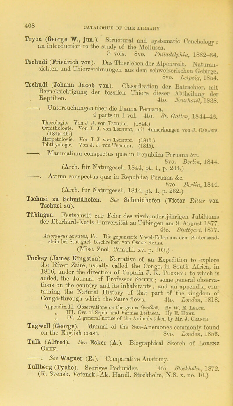 OATAJjOUUJi OF THE LIEUAEY Tryoa (George W., jun.). Structural and systematic Conchology • an introduction to the study of the Mollusca. 3 vols. 8vo. Philadelx>hia, 1882-84. Tscliudi (Friedrich yon). Das Thierleben der Alpenwelt. Naturan- sichten und Thierzeichnungen aus dem schweizerischen Gebirge. 8vo. Leii^zi/j, 1854. Tschudi (Johann Jacob von). Classification der Batrachier mit Berucksichtigung der fossilen Thiere dieser Abtheilung der Eeptilien. 4to. Neuchatel, 1838. . Dntersuchungen fiber die Fauna Peruana. 4 parts in 1 vol. 4to. St. Gallen, 1844-46. Therologie. Von J. J. von Tschudi. (1844.) Tschudi, mit Anmerkungen yon J. C-abajiis. (1845-46.) Herpetologie. Von J. J. von Tschudi. (1845.) IcLthyologie. Von J. J. von Tschudi. (1845). . Mammalium conspectns quae in Eepublica Pemana &c. 8vo. Berlin, 1844. (Arch, ffir Natnrgesch. 1844, pt. 1, p. 244.) . Avium conspectus qua) in Eepubfica Peruana &c. 8vo. Berlin, 1844. (Arch, ffir Eaturgesch. 1844, pt. 1, p. 262.) Tschusi zn Schmidhofen. See Schmidhofen (Victor Ritter von Tschusi zu). Tiibingen. Festschrift zur Feier des vierhundertjahrigen Jubilaums der Eberhard-Earls-Dniversitiit zu Tiibingen am 9. August 1877. 4to. Stuttgart, 1877. Aetosaurus serrattis, Fr. Die gepanzerte Vogel-Echse aus dem Stubensand- stein bei Stuttgart, bescbreiben von Oscar Praas. (Misc. Zool. Pamphl. xv. p. 103.) Tuckey (James Kingston). Narrative of an Expedition to explore the Eiver Zaire, usually called the Congo, in South Africa, in 1816, under the direction of Captain J. K. Tucket : to which is added, the Journal of Professor Smith; some general observa- tions on the country and its inhabitants; and an appendix, con- taining the Natural History of that part of the kingdom of Conga-through which the Zaire fiows. 4to. London, 1818. Appendix. II. Observations on tbe genus Ocytho'e. By W. E. Leach. „ III. Ova of Sepia, and Vermes Tcstacea. By E. Home. ,, TV. A general notice of tbe Animals taken by itr. J. Craxch Tngwell (George). Manual of the Sea-Anemones commonly found on the English coast. Svo. London, 1856. Tulk (Alfred). See Ecker (A.). Biographical Sketch of Loeenz Oken. . See Wagner (R.). Comparative Anatomy. Tullberg (Tycho). Sveriges Podurider. 4to. Stockhohn, 1872. (K. Sveusk. Veteusk.-Ak. Handl. Stockholm, N.S. x. no. 10.)