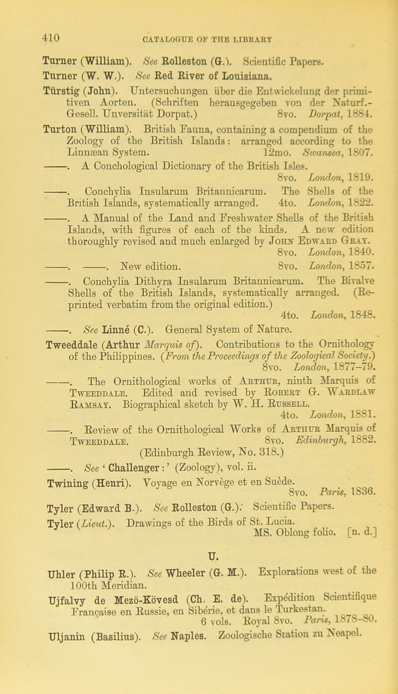 Turner (William). See EoUeston (G.l. Scientific Papere. Turner (W. W.). See Eed Eiver of Louisiana. Tiirstig (John). Untersuchungen fiber die Entwickelung der primi- tiven Aorten. (Schriften herausgegeben von der Jfaturf.- Gesell. TJnversitiit Dorpat.) 8vo. Dorpat, 1884. Turton (William). British Pauna, containing a compendium of the Zoology of the British Islands: arranged according to the Linntean System. 12mo. Swansea, 1807. . A Conchological Dictionary of the British Isles. 8vo. London, 1819. . Conchylia Insularum Britannicarum. The Shells of the British Islands, systematically arranged. 4to. Lowlon, 1822. . A Manual of the Land and Freshwater Shells of the British Islands, with figures of each of the kinds. A new edition thoroughly revised and much enlarged by Joh>* Edwaed Geat. 8vo. London, 1840. . . New edition. 8vo. London, 1857. . Conchylia Dithyra Insularum Britannicarum. The Bivalve Shells of the British Islands, systematically arranged. (Ee- printed verbatim from the original edition.) 4to. London, 1848. . See Linne (C.). General System of Nature. Tweeddale (Arthur Marquis of). Contributions to the Ornithology of the Philippines. {From the Proceedings of the Zoological Society.) 8vo. London, 1877-79. . The Ornithological works of Aethtte, ninth Marquis of Tweeddale. Edited and revised by Eobeet G. Waedlaw Eamsay. Biographical sketch by W. H. Eussell. 4to. Loiulon, 1881. . Eeview of the Ornithological Works of Aethue Marquis of Tweeddale. 8vo. Edinburgh, 1882. (Edinburgh Eeview, No. 318.) . See ‘ Challenger : ’ (Zoology), vol. ii. Twining (Henri). Voyage en Norvege et en Suede. 8vo. Paris, 1836. Tyler (Edward B.). See EoUeston (G.).‘ Scientific Papers. Tyler (Lieut.). Drawings of the Birds of St. Lucia. ^ ^ MS. Oblong foUo. [n. d.] U. Uhler (Philip E.). See Wheeler (G. M.). Explorations west of the 100th Meridian. Ujfalvy de Mezo-Kovesd (Ch. E. de). Expedition Scientifique Francaise en Eussie, en Siberie, et dans le Turkestan. 6 vols. Eoyal 8vo. Paris, 1878-80. TJljanin (Basilius). See Naples. Zoologische Station zu Neapel.