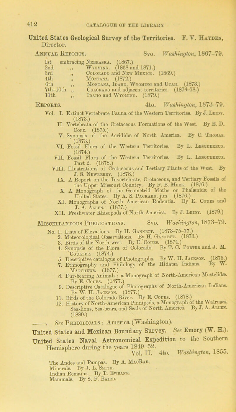 Uuited States Geological Survey of the Territories. F. V. Hayden, Director. Annuai Eepobts. 1st embracing Nebraska. (1867.) 8vo. Washinf/ton, 1867-79. 2nd „ Wyomino. (1868 and 1871.) 3rd „ OoLORADO and New Mexico. (1869.) 4th „ Montana. (1872.) 6th ,, Montana, Idaho, Wyoming and Utah. (1873.) 7th-10th „ OoDORADO and adjacent territories. (1874-78.) 11th „ Idaho and Wyoming. (1879.) Eepobts. 4to. Washington, 1873-79. Vol. I. Extinct Vertebrate Fauna of the Western Territories. By J. Leidy. (1873.) n. Vertebrata of the Cretaceous Formations of the West. By E. D. Cope. (1875.) V. Synopsis of the Acrididae of North America. By C. Thomas. (1873.) VI. Fossil Flora of the Western Territories. By L. Lesqueeeux. (1874.) Vn. Fossil Flora of the Western Territories. By L. Lesqueeecx. Part 2. (1878.) VTII. Illustrations of Cretaceous and Tertiary Plants of the West. By J. S. Newberry. (1878.) IX. A Eeport on the Inxertebrate, Cretaceous, and Tertiary FosUs of the Upper Missouri Country. By F. B. Meek. (1876.) X. A Monograph of the Geometrid Moths or Phalsenidse of the United States. By A. S. Packard, jun. (1876.) XI. Monographs of North American Bodentia, By E. Coites and J. A. Allen. (1877.) XII. Freshwater Ehizopods of North America. By J. Leidy. (1879.) Miscellaneous Publications. 8vo. Washington, 1873-79. No. 1. Lists of Elevations. By H. Gannett. (1873-75-77.) 2. Meteorological Observations. By H. Gannett. (1873.) 3. Birds of the North-west. By E. Ooues. (1874.) 4. Synopsis of the Flora of Colorado. By T. 0. Porter and J. M. Coulter. (1874.) 5. Descriptive catalogue of Photographs. By W. H. Jackson. (1875.) 7. Ethnography and Philology of the Hidatsa Indians. By W. Matthews. (1877.) 8. Fur-bearing Animals : a Monograph of North-American Mustehdfie. By E. CouES. (1877.) 9. Descriptive Catalogue of Photographs of North-American Indians. By W. H. Jackson. (1877.) 11. Birds of the Colorado Eiver. By E. Coues. (1878.) 12. History of North-American Pinnipeds, a Monograph of the Walruses, Sea-lions, Sea-bears, and Seals of North America. By J. A. Allen. (1880.) . See Periodicals ; America (Washington). United States and Mexican Boundary Survey. See Emory (W. H.). United States Naval Astronomical Expedition to the Southern Hemisphere during the years 1849-52. Vol. II. 4to. Washington, 1855. The Andes and Pampas. By A. MacRae. Minerals. By J. L. S.mitii. Indian Remains. By T. Ewbank. Mammals. By S. F. Baird.