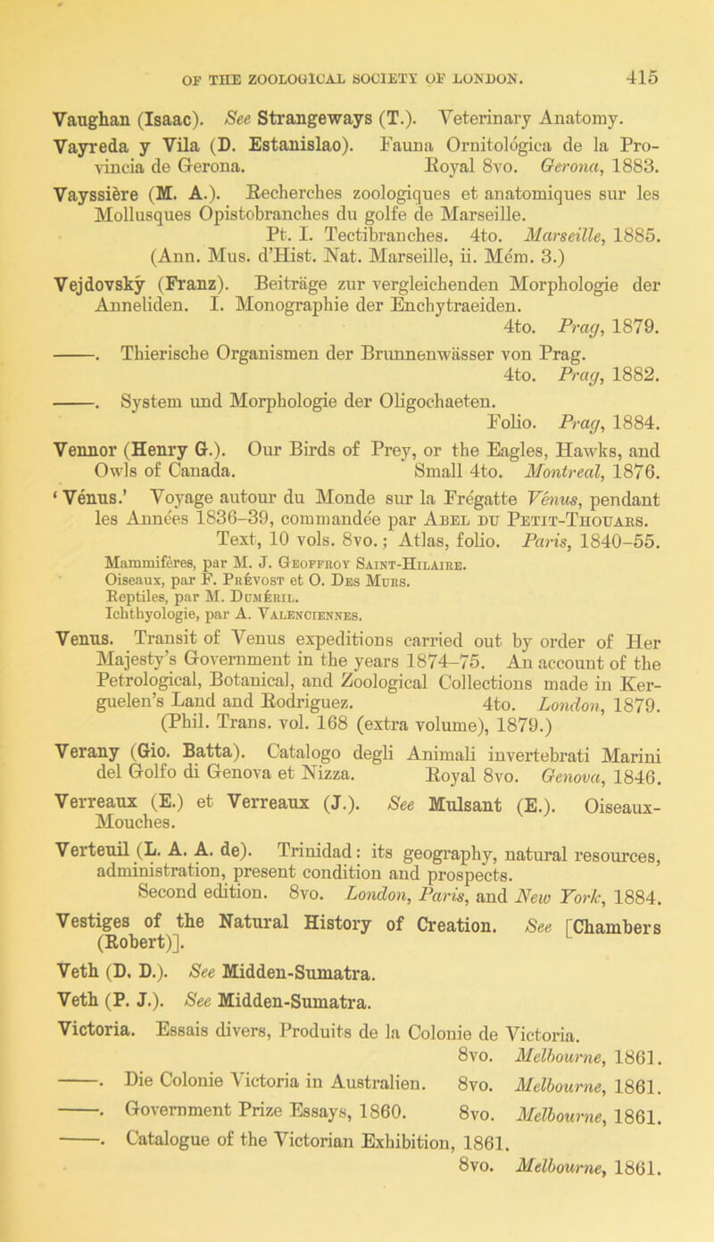 Vaughan (Isaac). See Strangeways (T.). Veterinary Anatomy. Vayreda y Vila (D. Estanislao). Fauna Ornitologica de la Pro- vincia de Gerona. Eoyal 8vo. Oerona, 1883. Vayssiere (M. A.). Eecherches zoologiques et anatomiques sur les Mollusques Opistobranches du golfe de Marseille. Pt. I. Tectibranches. 4to. Marseille, 1885. (Ann. Mus. d’BUst. Nat. Marseille, ii. Mem. 3.) Vejdovsky (Franz). Beitrage zur vergleicbenden Morphologie der Anneliden. I. Monograpbie der Bnchytraeiden. 4to. Prag, 1879. . Thierische Organismen der Briumenwasser von Prag. 4to. Prag, 1882. . System imd Morphologie der OUgochaeten. Folio. Prag, 1884. Vennor (Henry G.). Our Birds o£ Prey, or the Eagles, Hawks, and Owls of Canada. Small 4to. Montreal, 1876. ‘ Venus.’ Voyage autour du Monde sur la Fregatte Vhius, pendant les Annees 1836-39, commandee par Abel du Petit-Thouaes. Text, 10 vols. 8vo.; Atlas, folio. Paris, 1840-55. Mammiferes, par M. J. Geoppboy Saint-Hilaieb. Oiseaux, par P. Pkevost et O. Dbs Murs. Reptiles, par M. DoMfiRiL. Iclithyologie, par A. Valenciennes. Venus. Transit of Venus expeditions carried out by order of Her Majesty’s Government in the years 1874-75. An account of the Petrological, Botanical, and Zoological Collections made in Ker- guelen’s Land and Eodriguez. 4to. London, 1879. (Phil. Trans, vol. 168 (extra volume), 1879.) Verany (Gio. Batta). Catalogo degU Animali invertebrati Marini del Golfo di Genova et Nizza. Eoyal 8vo. Genova, 1846. Verreaux (E.) et Verreaux (J.). See Mulsant (E.). Oiseaux- Mouches. Verteuil (L. A. A. de). Trinidad: its geography, natural resources, administration, pesent condition and prospects. Second edition. 8vo. London, Paris, and New York, 1884. Vestiges of the Natural History of Creation. See rChambers (Robert)]. Veth (D. D.). See Midden-Sumatra. Veth (P. J.). See Midden-Sumatra. Victoria. Essais divers, Produits de la Colonie de Victoria. 8vo. Melbourne, 1861. . Die Colonie Victoria in Australien. 8vo. Melbourne, 18Q1. . Government Prize Essays, 1860. 8vo. Melbourne, 1861. . Catalogue of the Victorian Exhibition, 1861. 8vo. Melbourne, 1861.