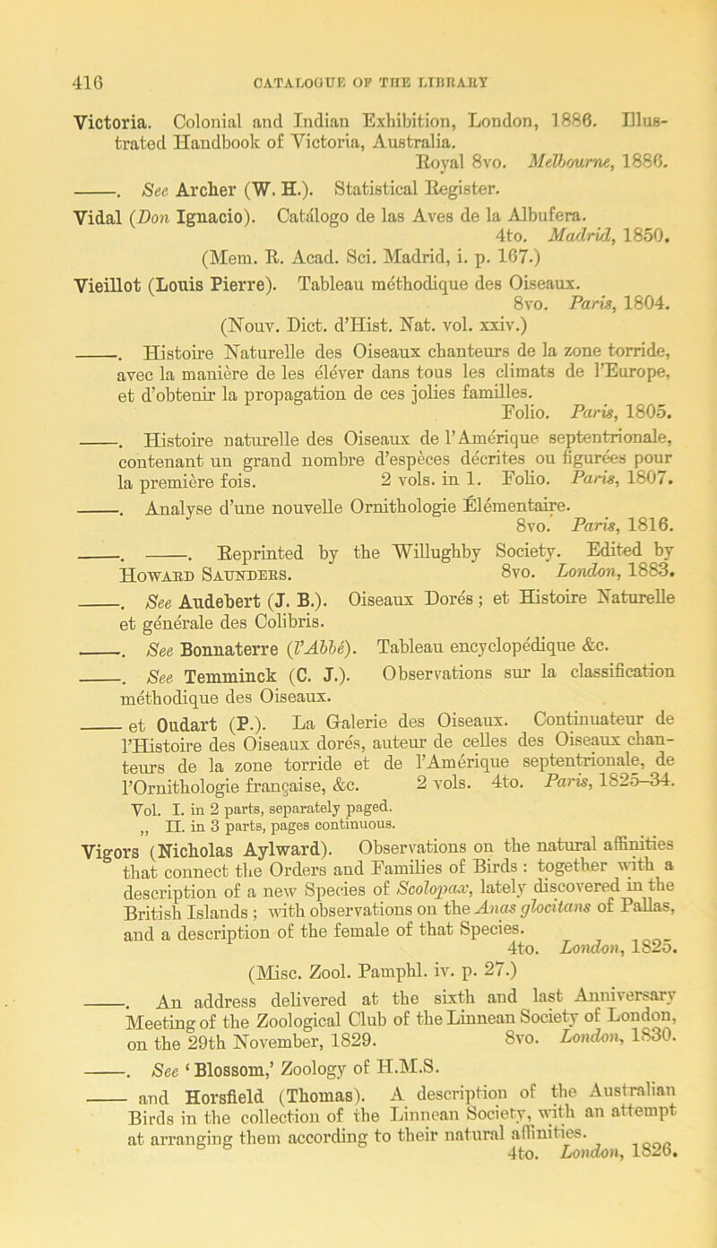 Victoria. Colonial and Indian Exhibition, London, 1886. Dlus- trated Handbook of Victoria, Australia. Eoyal 8vo. MeV)mme, 1886. . See Archer (W. H.). Statistical Eegister. Vidal {Don Ignacio). Catalogo de las Aves de la Albufera. 4to. Madrid, 1850. (Mem. R. Acad. Sci. Madrid, i. p. 167.) VieiUot (Louis Pierre). Tableau raethodique des Oiseaux. 8vo. Paris, 1804. (Houv. Diet. d’Hist. Nat. vol. xxiv.) . Histoii’e Naturelle des Oiseaux chanteurs de la zone torride, avec la mauiere de les clever dans tons les climats de IHurope, et d’obteuir la propagation de ces iolies families. Folio. Paris, 1805. . Histoire natm’elle des Oiseaux de I’Amerique septen^onale, contenaut un grand nombre d’especes decrites on figurees pour la premiere fois. 2 vols. in 1. Folio. Paris, 1807. . Analyse d’une nouveUe Ornithologie Elementaire. 8vo. Paris, 1816. . . Reprinted by the Willughby Society. Edited by Howabd Saumdebs. 8vo. London, 1883. . See Audebert (J. B.). Oiseaux Dores; et Histoire Naturelle et generate des Oolibris. . See Bonnaterre {VAUe). Tableau encyclopedique &c. See Temminck (C. J.). Observations sur la classification methodique des Oiseaux. et Oudart (P.). La Galerie des Oiseaux. Con&uateur de I’Histoire des Oiseaux dores, auteur de ceUes des Oiseaux chan- teurs de la zone torride et de I’Amerique septen^onale, de I’Ornithologie frangaise, &c. 2 vols. 4to. Paris, 182o—34. Vol. I. in 2 parts, separately paged. ,, n. in 3 parts, pages continuous. Vigors (Nicholas Aylward). Observations on the natural affimties that connect the Orders and Families of Birds ; together ufith a description of a new Species of Scolopax, lately discovered in the British Islands ; with observations on the Anas glocitans of Pallas, and a description of the female of that Species. 4to. London, 1825. (Misc. Zool. Pamphl. iv. p. 27.) . An address delivered at the sixth and last Anniversary Meeting of the Zoological Club of the Linnean Society of London, on the 29th November, 1829. 8vo. London, 1830. . See ‘ Blossom,’ Zoology of H.M.S. and Horsfield (Thomas). A description of the Australian Birds in the collection of the Linnean Society, with an attempt at arranging them according to their natural affinities. 4to. London, 182b.