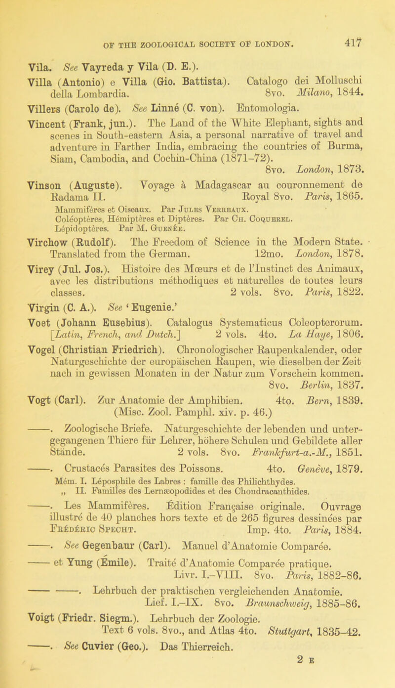 Vila. See Vayreda y Vila (D. E.). Villa (Antonio) e Villa (Gio. Battista). Catalogo dei Molluschi della Lombardia. 8vo. Milano, 1844. Villers (Carolo de). See Linne (C. von). Entomologia. Vincent (Frank, jnn.). The Land of the White Elephant, sights and scenes in South-eastern Asia, a personal narrative of travel and adventnre in Farther India, embracing the countries of Burma, Siam, Cambodia, and Cochin-China (1871-72). 8vo. London, 1873. Vinson (Auguste). Voyage a Madagascar an couronnement de Eadama II. Eoyal 8vo. Paris, 1865. Mainmiferes et Oiseaux. Par Jules Verrbaux. Ooleopteres, Hemipteres et Dipteres. Par Cu. Ooqubrbl. L6pidopteres. Par M. Gubneb. Virchow (Rudolf). The Freedom of Science in the Modern State. ■ Translated from the German. 12mo. London, 1878. Virey (Jul. Jos.). Ilistoire des Moeurs et de ITnstinct des Animaux, avec les distributions methodiques et natnrelles de tontes lenrs classes. 2 vols. 8vo. Paris, 1822. Virgin (C. A.). See ‘ Eugenie.’ Voet (Johann Eusebius). Catalogus Systematicus Coleopterorum. [^Latin, French, and Dutch.'] 2 vols. 4to. La Haye, 1806. Vogel (Christian Friedrich). Chronologisclier Eaupenkalender, oder Naturgeschichte der europaischen Eaupen, wie dieselben der Zeit nach in gewissen Monaten in der Natur znm Vorschein kommen. 8vo. Berlin, 1837. Vogt (Carl). Znr Anatomie der Amphibien. 4to. Bern, 1839. (Misc. Zool. Pamphl. xiv. p. 46.) . Zoologische Briefe. Naturgeschichte der lebenden und unter- gegaugenen Thiere fiir Lehrer, hohere Schulen und Gebildete aller Stande. 2 vols. 8vo. Franlcfurt-a.-M., 1851. . Crustaces Parasites des Poissons. 4to. Geneve, 1879. M6m. I. L4posphile des Labres : famille des PhiUchthydes. „ II. Families des Lernseopodides et des Chondracanthides. . Les Mammiferes. Edition Frangaise originate. Onvrage illustre de 40 planches hors texte et de 265 figures dessinees par Fnkoknic 8pecht. Imp. 4to. Paris, 1884. . See Gegenhaur (Carl). Manuel d’Anatomie Comparee. et Yung (Emile). Traite d’Anatomie Comparee pratique. Livr. I.-VIII. 8vo. Paris, 1882-86, . Lehrbuch der praktischen vergleichenden Anatomie. Lief. I.-IX. 8vo. Braunschiveiy, 1885-86. Voigt (Friedr. Siegm.). Lehrbuch der Zoologie. Text 6 vols. 8vo., and Atlas 4to. Stuttgart, 1835-42. . See Cuvier (Geo.). Das Thierreich. 2 E
