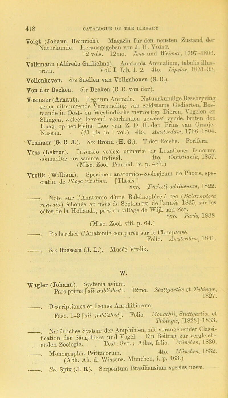 Voigt (Johann Heinrich). Magazin fiir den neusten Zustand der Naturkunde. Herausgegebcn von J. H. Voigt. 12 vols. 12mo. und Weimar, 1797—180d. Volkmann (Alfredo Guilielmo). Anatomia Animalium, labulis illuB- trata. Vol. I. Lib. 1, 2. 4to. TApsiae, Vollenlioven. See Snellen van Vollenhoven (S. C.). Von der Decken. See Decken (C. C. von der). Vosmaer (Arnaut). Regnum Animale. Natuurkundige Bescbrynng eener uitmuutende Verzauieling van zeldsaame Gedierten, Bes- taande in Oost- en Westindische idervoetige Dieren, Vogelen en Slangen, weleer leevend voorhanden geweest zynde, buiten den Haag, op bet kleine Loo van Z. D. H. den Prins van Oranje- Nassau. (31 pts. in 1 vol.) 4to, Amsterdam, 1766-1804. Vosmaer (G. C. J.). See Bronn (H. G.). Thier-Eeicbs. Porifera. Voss (Lektor). Inversio vesicse urinarise og Luxationes femorum congenitsB hos samme Individ. 4to. Christiania, 1857. (Misc. Zool. Pamphl. ix. p. 437.) Vrolik (William). Specimen anatomico-zoblogicum de Phocis, spe- ciatim de Plioca vitulina. [Thesis.] 8vo. Traiecti adRhenum, 1822. . Note sur I’Anatomie d’nne Baleinoptere a bee {Bal^nopUra rostrata) ecbouee an mois de Septembre de I’annee 1835, snr les cotes de la Hollande, pres du village de Wijk aan Zee. 8vo. Paris, 1838 (Misc. Zool. viii. p. 61.) . Eecherches d’Anatomie comparee sur le Chimpanse. .Polio. Amsterdam, 1841. . See Dusseau (J. L.). Musee Vrolik. W. Wagler (Johann). Systema avium. Pars prima [aZZ puhlished~\. 12mo. Stuttpartice et Tubingo’, 1827. . Descriptiones et leones Amphibiorimi. Pasc. 1-3 \all puUislied\ Polio. Monachii, Siutfgarticp, et ^ [1828J-1S33. Natiirliches System der Amphibieu, mit vorangebender Classi- fication der Saugthiere und Vogel. Pin Beiti-ag zur vei^leidi- enden Zoologie. Text, 8vo.; Atlas, foho. JiM/mAoi, 1830. . Monographia Psittacorum. 4to. ^Rinchen, 1832. (Abb. Ak. d. Wisseus. Miiucheu, i. p. 463.) . See Spix (J. B.). Serpentum Brasiliensium species novae.