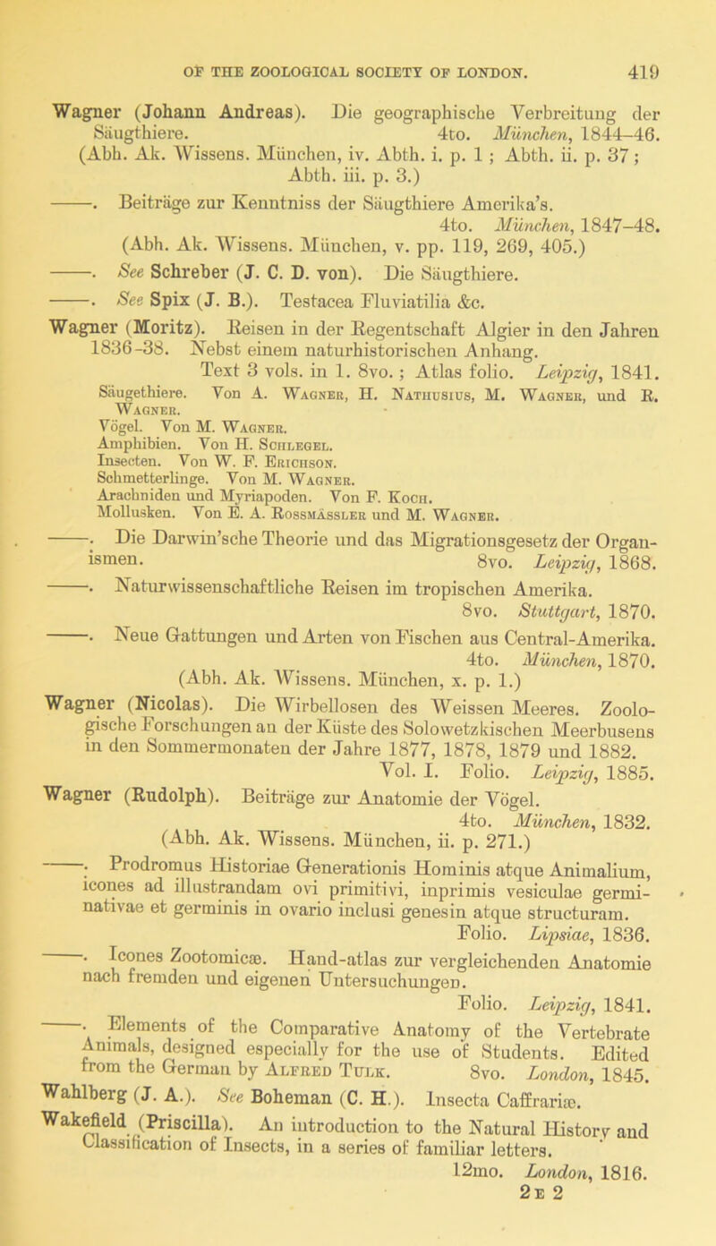 Wagner (Johann Andreas). Die geographische Verbreituug der Siiugthiere. 4to. Munclien, 1844-46. (Abb. Ak. Wissens. Miiuchen, iv. Abth. i. p. 1 ; Abth. ii. p. 37; Abtb. iii. p. 3.) . Beitriige zur Keuntniss der Siiugthiere Amerika’s. 4to. Mundim, 1847-48. (Abh. Ak. AVissens. Miiuchen, v. pp. 119, 269, 405.) . See Schreher (J. C. D. von). Die Siiugthiere. . See Spix (J. B.). Testacea Fluviatilia &c. Wagner (Moritz). Eeisen in der Eegentschaft AJgier in den Jahren 1836-38. Nebst einem naturhistorischen Anhang. Text 3 vols. in 1. 8vo.; Atlas folio. Leipzig, 1841. Saugethiere. Von A. Wagner, H. Natiiusius, M. Wagner, und E, Wagner. Vogel. Von M. Wagner. Aniphibien. Von H. Sciilegel. Insecten. Von W. P. Erichson. SchmetterHnge. Von M. Wagner. Aracbniden und Myriapoden. Von F. Kocu. Mollnsken. Von E. A. Eossmasseer und M. Wagner. . Die Darwin’sche Theorie und das Migrationsgesetz der Organ- ismen. 8vo. Leipzig, 1868. . Naturwissenschaftliche Eeisen im tropischen Amerika. 8vo. Stuttgart, 1870. . Neue Gattungen und Arten von Ihschen aus Central-Amerika. 4to. Munchen, 1870. (Abh. Ak. Wissens. Miinchen, x. p. 1.) Wagner (Nicolas). Die Wirbellosen des AVeissen Meeres. Zoolo- gischeForschnngenan derKiistedes Solowetzkischen Meerbuseus in den Sommermonateu der Jahre 1877, 1878, 1879 und 1882. Vol. I. Folio. Leipzig, 1885. Wagner (Rudolph). Beitriige zur Ajiatomie der Vogel. 4to. Munchen, 1832. (Abh. Ak. Wissens. Miinchen, ii. p. 271.) ; Prodromus Historiae Generationis Hominis atque Animalium, icones ad illustrandam ovi primitivi, inprimis vesiculae germi- nativae et germinis in ovario inclusi genesin atque structuram. Folio. Lipsiae, 1836. . Icones Zootomicae. Hand-atlas zur vergleichenden Anatomie nach fremden und eigeuen Fntersnchungen. Folio. Leipzig, 1841. • Elements of the Comparative Anatomy of the Vertebrate AmmaD, designed especially for the use of Students. Edited from the German by Alfred Tulk. 8vo. London, 1845. Wahlherg (J. A.). -Sre Boheman (C. H.). Insecta Caffraria3. Wakefield (Priscilla). An introduction to the Natural Historv and Olassihcation of Insects, in a series of familiar letters. 12mo. London, 1816. 2e 2