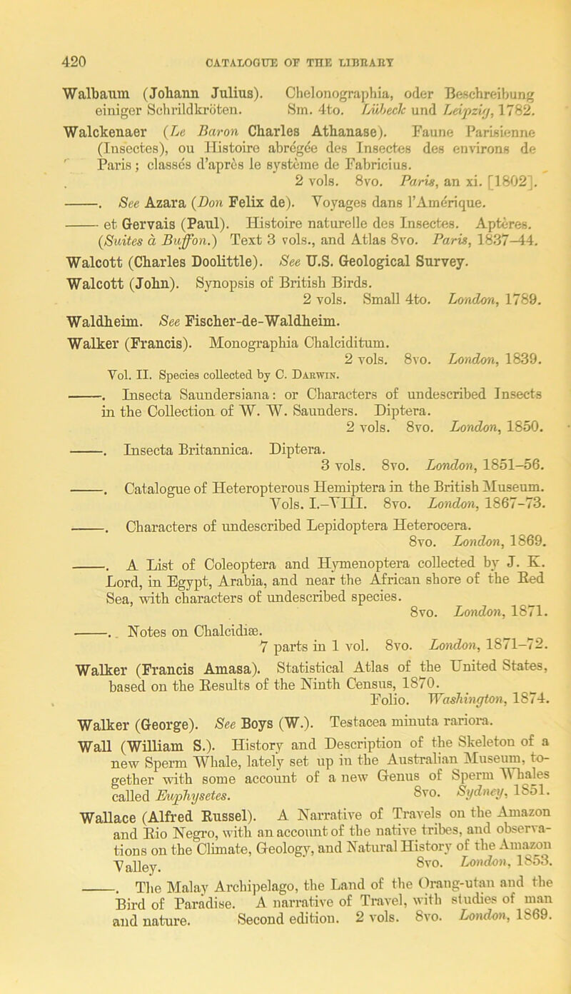 Walbaum (Johann Julius). Chelonographia, oder Beschreibung einiger Schrildki-bteu. Sm. 4to. Luheclc und Leipzi/j, 1782. Walckenaer {Lc Baron Charles Athanase). Faune Parisienne (Insectes), ou Histoire abregde des Insectes des environs de Paris; classes d’apres ie sysfceme de Fabricius. 2 vols. 8vo. Paris, an xi. [1802]. . See Azara {Don Felix de). Voyages dans I’Amerique. et Gervais (Paul). Histoire naturelle des Insectes. Apteres. {Suites a Buffon.) Text 3 vols., and Atlas 8vo. Paris, 18.37-44. Walcott (Charles Doolittle). See U.S. Geological Survey. Walcott (John). Synopsis of British Birds. 2 vols. Small 4to. London, 1789. Waldheim. See Fischer-de-Waldheim. Walker (Francis). Monographia Chalciditum. 2 vols. 8vo. London, 1839. Vol. II. Species collected by C. Darwin. . Insecta Saundersiana: or Characters of undescribed Insects in the Collection of W. W. Saunders. Diptera. 2 vols. 8vo. London, 1850, . Insecta Britannica. Diptera. 3 vols. 8vo. London, 1851-56. . Catalogue of Heteropterous Hemiptera in the British Museum. Vols. I.—VIII. 8vo. London, 1867-73. . Characters of undescribed Lepidoptera Heterocera. 8vo. London, 1869. . A List of Coleoptera and HjTuenoptera collected by J. K. Lord, in Egypt, Arabia, and near the African shore of the Bed Sea, with characters of undescribed species. 8vo. London, 1871. .. Botes on Chalcidise. ^ 7 parts in 1 vol. 8vo. London, 1871—72. Walker (Francis Amasa). Statistical Atlas of the Dnited States, based on the Results of the Ninth Census, 1870. ^ Folio. Washington, 1874. Walker (George). See Boys (W.). Testacea minuta rariora. Wall (William S,). History and Description of the Skeleton of a new Sperm Whale, lately set up in the Australian Museum, to- gether with some account of a new Genus of Sperm W hales called Ewphysetes. 8vo. Sydney, 1851. Wallace (Alfred Russel). A Narrative of Travels on the Amazon and Eio Negro, with an account of the native tribes, and observa- tions on the Climate, Geology, and Natural History of the Amazon Valley. 8''°' London, 1853. . The Malay Archi])elago, the Land of the Orang-utan and the Bird of Paradise. A narrative of Travel, with studies of man and nature. Second edition. 2 vols. 8vo. London, 1869.