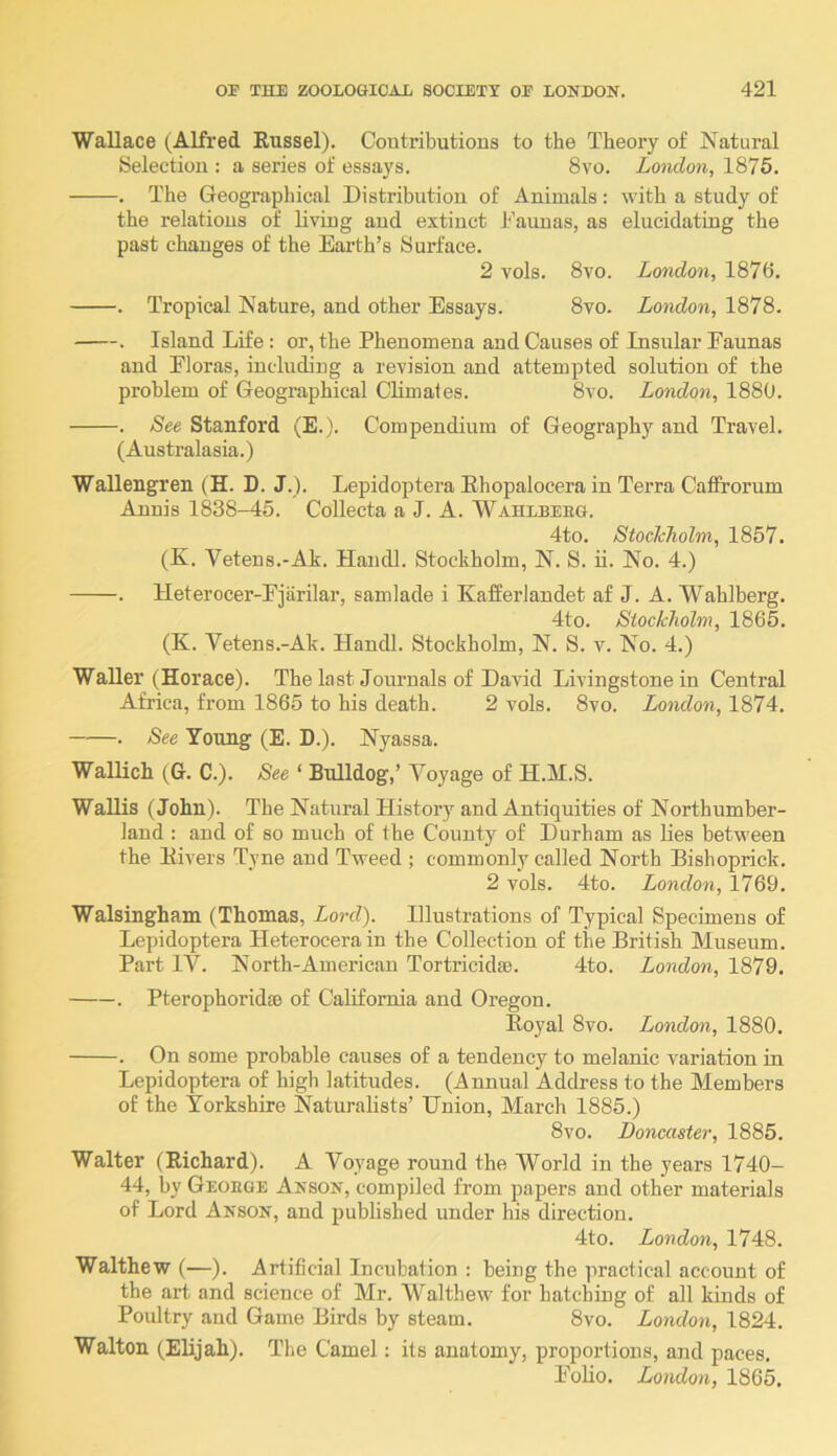 Wallace (^Alfred Russel). Coutributions to the Theory of Natural Selection : a series of essays. 8vo. London, 1876. . The Geographical Distribution of Animals: with a study of the relations of living and extinct Taunas, as elucidating the past changes of the Earth’s Surface. 2 vols. 8vo. London, 1876, . Tropical Nature, and other Essays. 8vo. London, 1878. . Island Life : or, the Phenomena and Causes of Insular Faunas and Floras, including a revision and attempted solution of the problem of Geographical Climates. 8vo. London, 1880. . See Stanford (E.). Compendium of Geography and Travel. (Australasia.) Wallengren (H. D. J.). Lepidoptera Ehopalocera in Terra Catfrorum Annis 1838-45. Collecta a J. A. Wahlbeug. 4to. Stockholm, 1857. (K. Vetens.-Ak. Haiicll. Stockholm, N. S. ii. No. 4.) . lleterocer-Fjarilar, samlade i Kafferlandet af J. A. Wahlberg. 4to. Stockholm, 1865. (K. Vetens.-Ak. Handl. Stockholm, N. S. v. No. 4.) Waller (Horace). The last Journals of David Livingstone in Central Africa, from 1865 to his death. 2 vols. 8vo. London, 1874. . See Young (E. D.). Nyassa. Wallich (G. C.). See ‘ Bulldog,’ Voyage of H.M.S. Wallis (John). The Natural History and Antiquities of Northumber- land : and of so much of the County of Durham as lies between the Rivers Tyne and Tweed ; commonly called North Bishoprick, 2 vols. 4to. London, 1769. Walsingham (Thomas, Lord). Illustrations of Typical Specimens of Lepidoptera Heterocerain the Collection of the British Museum. Part IV. North-American Tortricidse. 4to. London, 1879. . Pterophoridae of California and Oregon. Royal 8vo. London, 1880. . On some probable causes of a tendency to melanic variation in Lepidoptera of high latitudes. (Annual Address to the Members of the Yorkshire Naturalists’ Union, March 1885.) 8vo. Doncaster, 1885. Walter (Richard). A Voyage round the World in the years 1740- 44, by Geoege Anson, compiled from papers and other materials of Lord Anson, and published under his direction. 4to. London, 1748. Walthew (—). Artificial Incubation ; being the practical account of the art and science of Mr. M'^althew for hatching of all kinds of Poultry and Game Birds by steam. 8vo. London, 1824. Walton (Elijah). The Camel: its anatomy, proportions, and paces. Foho. London, 1865.