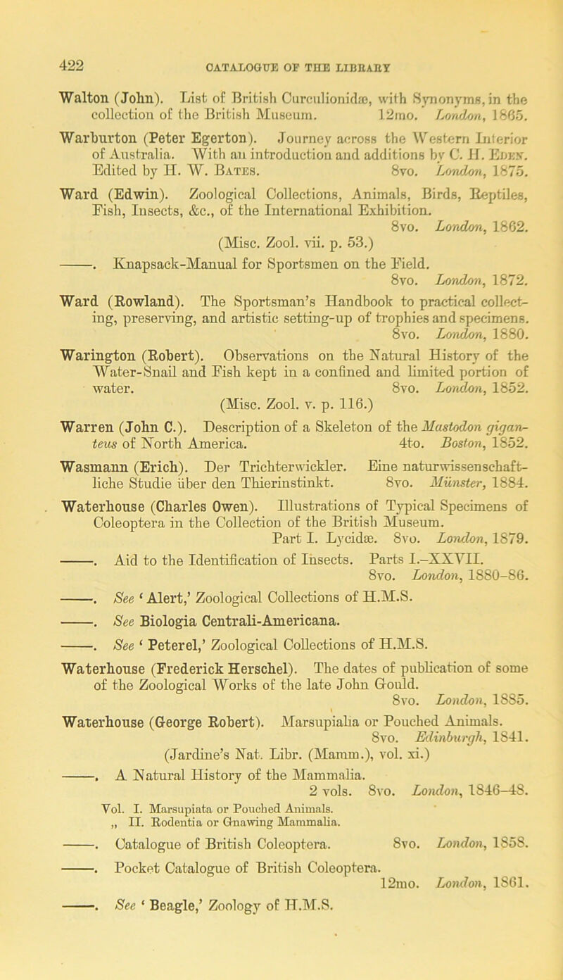 Walton (John). List of British Carculionidae, with Synonyms, in the collection of the British Museum. 12mo. London, 1865. Warhurton (Peter Egerton). Journey across the Western Literior of Australia. With an introduction and additions by C. II. Eoek. Edited by H. W. Bates. 8vo. Londoti, 1875. Ward (Edwin). Zoological Collections, Animals, Birds, EeptUes, Fish, Insects, &c., of the International Exhibition. 8vo. London, 1862. (Misc. Zool. ^di. p. 53.) . Knapsack-Manual for Sportsmen on the Field. 8vo. London, 1872. Ward (Rowland). The Sportsman’s Handbook to practical collect- ing, preserving, and artistic setting-up of trophies and specimens. 8vo. Lojulon, 1880. Warington (Robert). Observations on the Natural History of the Water-Snail and Fish kept in a confined and limited portion of water. 8vo. London, 1852. (Misc. Zool. V. p. 116.) Warren (John C.). Description of a Skeleton of the Mastodon gigan- teus of North America. 4to. Boston, 1852. Wasmann (Erich). Der Trichterwickler. Eiue naturwissenschaft- liche Studie fiber den Thierinstinkt. 8vo. Munster, 1884. Waterhouse (Charles Owen). Illustrations of Typical Specimens of Coleoptera in the Collection of the British Museum. Part I. Lycidse. 8vo. London, 1879. . Aid to the Identification of Insects. Parts I.-XXVII. 8vo. London, 1880-86. , See ‘ Alert,’ Zoological Collections of H.M.S. . See Biologia Centrali-Americana. . See ‘ Peterel,’ Zoological Collections of H.M.S. Waterhouse (Frederick Herschel). The dates of publication of some of the Zoological Works of the late John Gould. 8vo. London, 1885. Waterhouse (George Robert). Marsupiaha or Pouched Animals. 8vo. Edinburgh, 1841. (Jarcline’s Nat. Libr. (Mamm.), vol. xi.) . A Natural History of the Mammaha. 2 vols. 8vo. London, 1846—18. Vol. I. Marsupiata or Pouched Animals. „ II. Eodentia or Gnawing Mammalia. . Catalogue of British Coleoptera. 8vo. London, 1858. . Pocket Catalogue of British Coleoptera. 12mo. London, 1861. . See ‘ Beagle,’ Zoology of H.M.S.